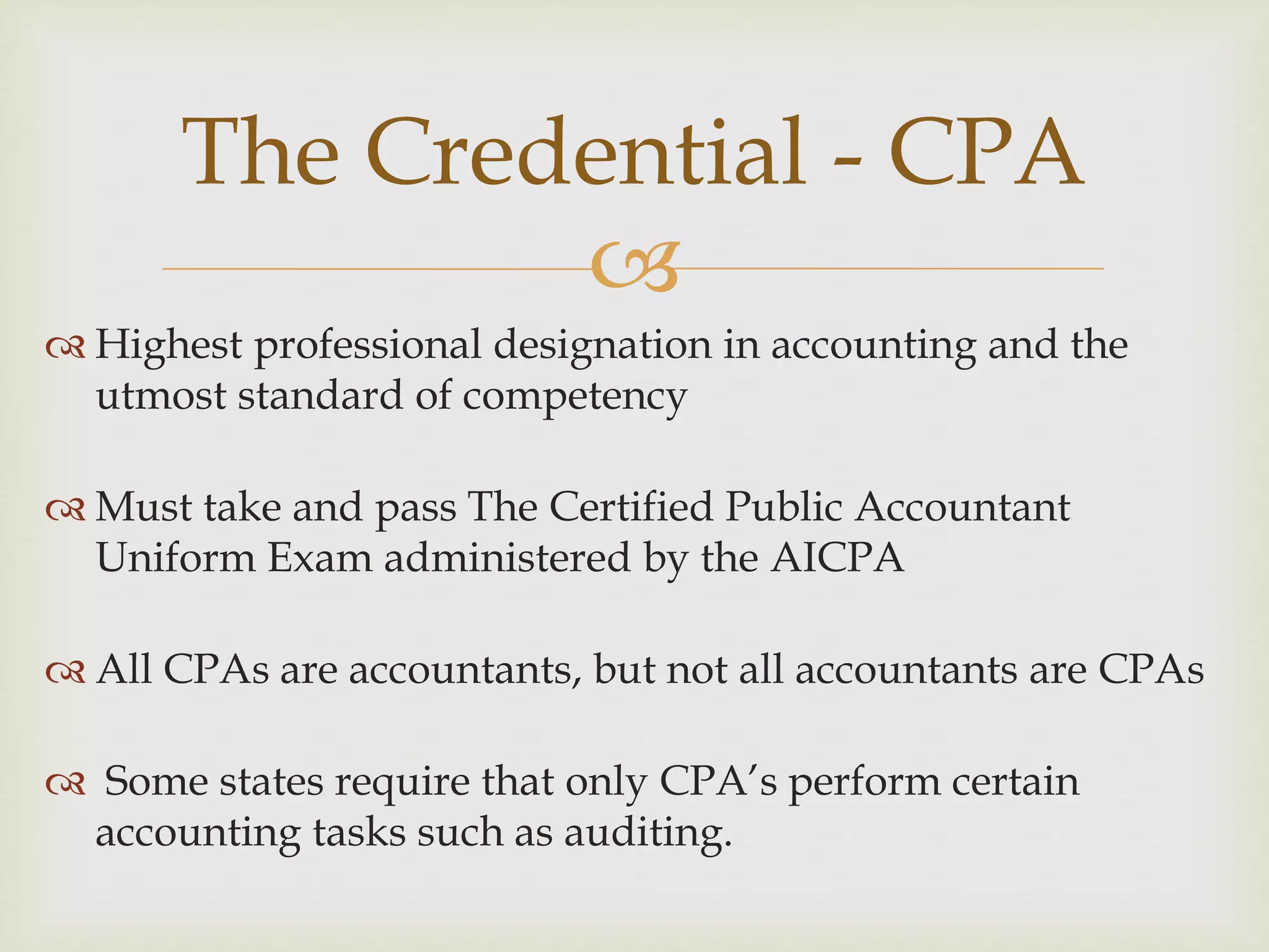 
 Highest professional designation in accounting and the
utmost standard of competency
 Must take and pass The Certified Public Accountant
Uniform Exam administered by the AICPA
 All CPAs are accountants, but not all accountants are CPAs
 Some states require that only CPA’s perform certain
accounting tasks such as auditing.
The Credential - CPA
 