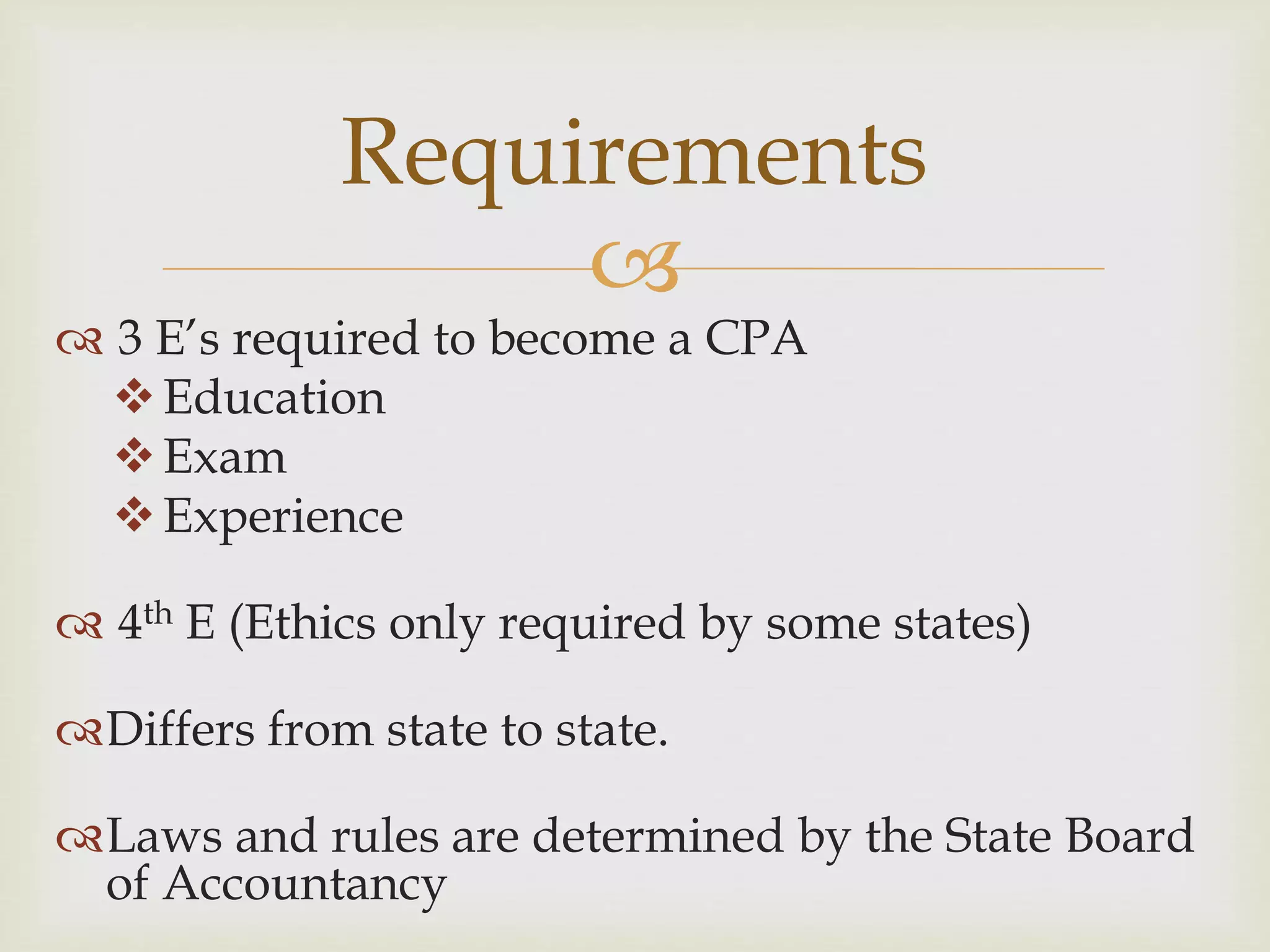 
 3 E’s required to become a CPA
Education
Exam
Experience
 4th E (Ethics only required by some states)
Differs from state to state.
Laws and rules are determined by the State Board
of Accountancy
Requirements
 