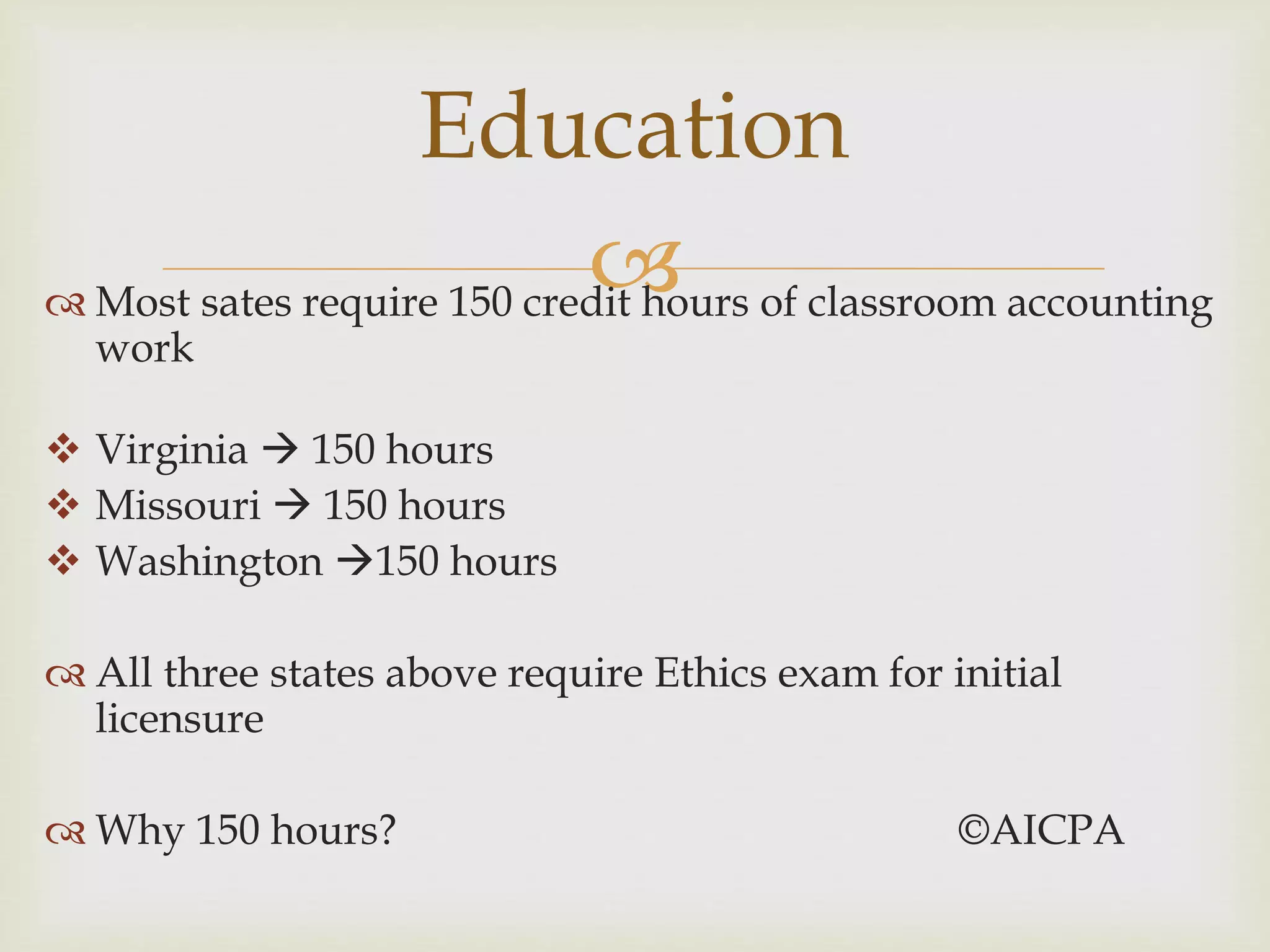  Most sates require 150 credit hours of classroom accounting
work
 Virginia  150 hours
 Missouri  150 hours
 Washington 150 hours
 All three states above require Ethics exam for initial
licensure
 Why 150 hours? ©AICPA
Education
 