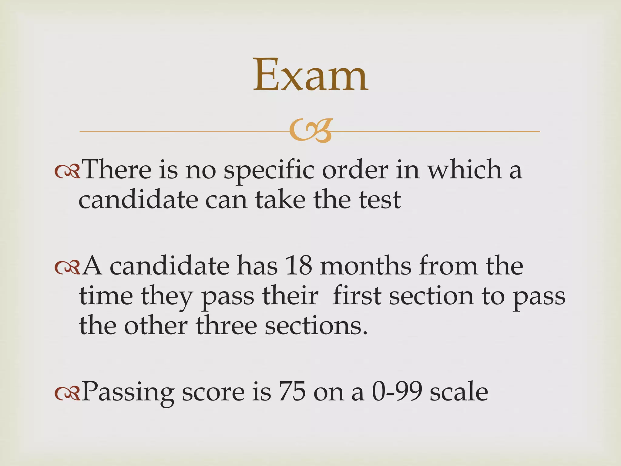 
There is no specific order in which a
candidate can take the test
A candidate has 18 months from the
time they pass their first section to pass
the other three sections.
Passing score is 75 on a 0-99 scale
Exam
 