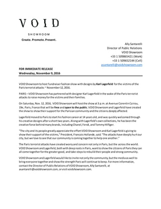 Create. Promote. Present.
Ally Santarelli
Director of Public Relations
VOID Showroom
+33 1 509865421 (Work)
+33 1 509652144 (Cell)
asantarelli@voidshowroom.com
FOR IMMEDIATE RELEASE
Wednesday, November 9, 2016
VOIDShowroomtohost fundraiserfashionshow withdesignsby Karl Lagerfeld forthe victimsof the
Paristerroristattacks ~ November12,2016.
PARIS– VOID ShowroomhaspartneredwithdesignerKarl Lagerfeldinthe wake of the Paristerrorist
attacks to raise moneyforthe victimsandtheirfamilies.
On Saturday,Nov.12, 2016, VOIDShowroomwill hostthe show at3 p.m.at Avenue CorentinCairou,
19e, Paris,France that will be free andopen to the public.VOIDShowroomandLagerfeld have created
the showto showtheirsupportfor the Parisiancommunityandthe citizensdeeplyaffected.
LagerfeldmovedtoParistostart hisfashioncareerat 14 yearsold,and was quicklywelcomedthrough
hiscreative designsafterashorttwo years.AlongwithLagerfeld’sowncollections,he hasbeenthe
creative force behindmanybrands,includingChanel,Fendi,andTommyHilfiger.
“The cityand itspeople greatlyappreciatethe effortVOIDShowroomandKarl Lagerfeldisgivingto
showtheirsupportof the victims,”President,FrancoisHollande,said.“The attackshave deeplyhurtour
city,but we love tosee that our communityiscomingtogethertohelpone another.”
The Paris terroristattackshave createdworryand concernnot onlyinParis,but the across the world.
VOIDShowroomandLagerfeld,bothwithdeeprootsinParis,wanttoshow the citizensof Paristheycan
all come togetherforthe greatergood, andtake stepstorebuildtheirpeople andstrongcommunity.
VOIDShowroomandLagerfeldwould liketoinvite notonlythe community,butthe mediaaswell to
bringeveryone togetherandshowthe strengthPariswill continue tokeep.Formore information,
contact the Directorof PublicRelationsof VOIDShowroom,AllySantarelli, at
asantarelli@voidshowroom.com, orvisitvoidshowroom.com.
 