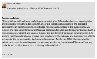 Denis Morisset
Executive in Residence - China at ESSEC Business School
Recommendation
"Sharna followed all my luxury marketing courses during her MBA and we had very inspiring talks
and discussions throughout the semester. She was a exceptionally passionate and dedicated
participant to all workshops and demonstrated her obvious knowledge in the business of luxury
fashion. She has a very interesting professional background in sales and development coupled with a
true entrepreneurial spirit and sense of fashion. She also demonstrated great communication skills
and she has this combination of creative mind coupled with the rationale and business mind which is
so important to be successful in the luxury fashion sector. As a former CEO in the luxury fashion
industry and current marketing professor and program director, I recommend Sharna without any
doubt for any position in or around the luxury fashion industry "
Jun 1, 2016
 
