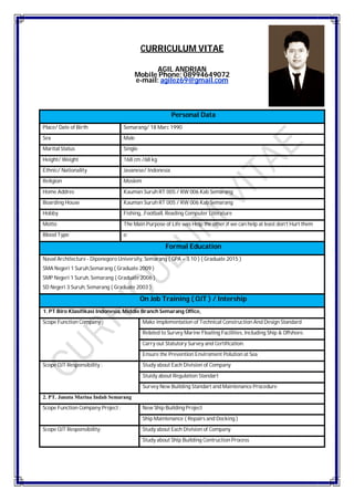 CURRICULUM VITAE
AGIL ANDRIAN
Mobile Phone: 08994649072
e-mail: agilez69@gmail.com
Personal Data
Place/ Date of Birth Semarang/ 18 Marc 1990
Sex Male
Marital Status Single
Height/ Weight 168 cm /68 kg
Ethnic/ Nationality Javanese/ Indonesia
Religion Moslem
Home Addres Kauman Suruh RT 005 / RW 006 Kab Semarang
Boarding House Kauman Suruh RT 005 / RW 006 Kab Semarang
Hobby Fishing, ,Football, Reading Computer Literature
Motto The Main Purpose of Life was Help the other,if we can help at least don’t Hurt them
Blood Type o
Formal Education
Naval Architecture - Diponegoro University, Semarang ( GPA = 3.10 ) ( Graduate 2015 )
SMA Negeri 1 Suruh,Semarang ( Graduate 2009 )
SMP Negeri 1 Suruh, Semarang ( Graduate 2006 )
SD Negeri 3 Suruh, Semarang ( Graduate 2003 )
On Job Training ( OJT ) / Intership
1. PT Biro Klasifikasi Indonesia, Middle Branch Semarang Office,
Scope Function Company : Make implementation of Technical Construction And Design Standard
Related to Survey Marine Floating Facilities, Including Ship & Offshore.
Carry out Statutory Survey and Certification.
Ensure the Prevention Enviroment Polution at Sea
Scope OJT Responsibility : Study about Each Division of Company
Stuidy about Regulation Standart
Survey New Building Standart and Maintenance Procedure
2. PT. Janata Marina Indah Semarang
Scope Function Company Project : New Ship Building Project
Ship Maintenance ( Repairs and Docking )
Scope OJT Responsibility: Study about Each Division of Company
Study about Ship Building Contruction Process
 