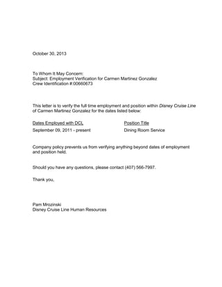 October 30, 2013
To Whom It May Concern:
Subject: Employment Verification for Carmen Martinez Gonzalez
Crew Identification #:00660673
This letter is to verify the full time employment and position within Disney Cruise Line
of Carmen Martinez Gonzalez for the dates listed below:
Dates Employed with DCL Position Title
September 09, 2011 - present Dining Room Service
Company policy prevents us from verifying anything beyond dates of employment
and position held.
Should you have any questions, please contact (407) 566-7997.
Thank you,
Pam Mrozinski
Disney Cruise Line Human Resources
 