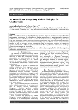 Anizha Radhakrishnan Int. Journal of Engineering Research and Applications www.ijera.com 
ISSN : 2248-9622, Vol. 4, Issue 9( Version 1), September 2014, pp.210-214 
www.ijera.com 210 | P a g e 
An Area-efficient Montgomery Modular Multiplier for Cryptosystems Anizha Radhakrishnan*, Seena George** *(M.tech scholar, Department of ECE, Sree Narayana Gurukulam College of Engineering , Kolenchery, India) 
** (Asst. Professor, Department of ECE, Sree Narayana Gurukulam College of Engineering , Kolenchery, India) 
Abstract RSA is one of the most widely adopted public key algorithms at present and it requires repeated modular multiplications to accomplish the computation of modular exponentiation. A famous approach to implement modular multiplication in hardware circuits is based on the Montgomery modular multiplication algorithm since it has many advantages. To speed up the encryption/decryption process, many high-speed Montgomery modular multiplication algorithms and hardware architectures employ carry-save addition. But CSA based architecture increases the area. In this paper, in order to reduce the area of the CSA based multiplier, an area-efficient algorithm called Double Add Reduce algorithm is introduced. Then the performance analysis of the new design with the previous had done for comparison. 
Keywords— Area-efficient architecture, Carry save addition, Cryptography, Double add reduce algorithm, Montgomery modular multiplier. 
I. INTRODUCTION 
The motivation for studying area-efficient and fast modular multiplication algorithms comes from their application in public key cryptography. Modular exponentiation is a critical operation in RSA [1], Diffie- Hellman key exchange etc. It is a popular operation for encryption in public key cryptosystems. The core operation in this method is repeated modular multiplication. Many algorithms are available for performing fast modular multiplication. These algorithms can be grouped in to two. That is, the first category algorithms perform modular reduction followed by multiplication. Classical, Karatsuba, Schonhage- Strassen and Barrett algorithms are examples of such multiplication and modular reduction algorithms [2], [3]. The second category performs modular reduction combined with multiplication. Montgomery algorithm [4] introduced in 1985, is a famous approach for carrying out fast modular multiplication and belongs to the second category. For a single modular multiplication Montgomery method is disadvantageous. But the advantage comes when it performs modular exponentiation. Montgomery algorithm performs modular multiplication without division. That is, it replaces division with simple bit shift operation. In many public key systems Montgomery method is used for obtaining fast modular multiplication. 
Many algorithms are introduced to perform Montgomery modular multiplication in a faster way. In this paper, we are introducing a new area reducing architecture for Montgomery modular multiplier. The remainder of this paper is organized as follows: Section II briefly reviews previous algorithms and their architectures for performing Montgomery multiplication. In section III, the mathematics behind the Montgomery algorithm is explained in detail. Then we have introduced a new area efficient Montgomery algorithm in section IV. Section V gives a detailed comparison between proposed method and the previous CSA based modular multiplier. Finally we concluded this paper in section VI. 
II. PREVIOUS METHODOLOGIES 
Montgomery multiplication algorithm is the most efficient algorithm available. The main advantage of Montgomery algorithm is that it replaces the division operation with shift operations. During two decades many alternative forms of Montgomery algorithms are introduced. These architectures use carry save addition. The work in [5] and [13] presented two types of Montgomery algorithms which use Carry Save Adder (CSA). One of the two types used four-to-two CSA and the other used five-to-CSA. They had given a brief comparison between these two versions of Montgomery multipliers. They had found that the multiplier using four-to-two CSA architecture has shorter critical path than that of five-to-two CSA multiplier. But extra storage elements and multiplexers are required for 4-to-2 architecture which probably increases the energy consumption. The work in [6] proposed a Montgomery multiplication algorithm using pipelined carry save addition to 
RESEARCH ARTICLE OPEN ACCESS  