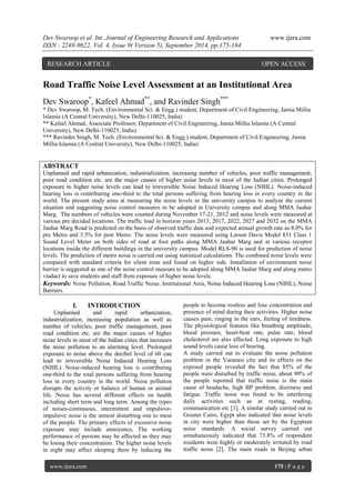 Dev Swaroop et al. Int. Journal of Engineering Research and Applications www.ijera.com 
ISSN : 2248-9622, Vol. 4, Issue 9( Version 5), September 2014, pp.175-184 
www.ijera.com 175 | P a g e 
Road Traffic Noise Level Assessment at an Institutional Area Dev Swaroop*, Kafeel Ahmad**, and Ravinder Singh*** * Dev Swaroop, M. Tech. (Environmental Sci. & Engg.) student, Department of Civil Engineering, Jamia Millia Islamia (A Central University), New Delhi-110025, India) ** Kafeel Ahmad, Associate Professor, Department of Civil Engineering, Jamia Millia Islamia (A Central University), New Delhi-110025, India) *** Ravinder Singh, M. Tech. (Environmental Sci. & Engg.) student, Department of Civil Engineering, Jamia Millia Islamia (A Central University), New Delhi-110025, India) ABSTRACT Unplanned and rapid urbanization, industrialization, increasing number of vehicles, poor traffic management, poor road condition etc. are the major causes of higher noise levels in most of the Indian cities. Prolonged exposure to higher noise levels can lead to irreversible Noise Induced Hearing Loss (NIHL). Noise-induced hearing loss is contributing one-third to the total persons suffering from hearing loss in every country in the world. The present study aims at measuring the noise levels in the university campus to analyze the current situation and suggesting noise control measures to be adopted in University campus and along MMA Jauhar Marg. The numbers of vehicles were counted during November 17-21, 2012 and noise levels were measured at various pre decided locations. The traffic load in horizon years 2013, 2017, 2022, 2027 and 2032 on the MMA Jauhar Marg Road is predicted on the basis of observed traffic data and expected annual growth rate as 8.0% for pre Metro and 3.5% for post Metro. The noise levels were measured using Larson Davis Model 831 Class 1 Sound Level Meter on both sides of road at foot paths along MMA Jauhar Marg and at various receptor locations inside the different buildings in the university campus. Model RLS-90 is used for prediction of noise levels. The prediction of metro noise is carried out using statistical calculations. The combined noise levels were compared with standard criteria for silent zone and found on higher side. Installation of environment noise barrier is suggested as one of the noise control measure to be adopted along MMA Jauhar Marg and along metro viaduct to save students and staff from exposure of higher noise levels. Keywords: Noise Pollution, Road Traffic Noise, Institutional Area, Noise Induced Hearing Loss (NIHL), Noise Barriers. 
I. INTRODUCTION Unplanned and rapid urbanization, industrialization, increasing population as well as number of vehicles, poor traffic management, poor road condition etc. are the major causes of higher noise levels in most of the Indian cities that increases the noise pollution to an alarming level. Prolonged exposure to noise above the decibel level of 60 can lead to irreversible Noise Induced Hearing Loss (NIHL). Noise-induced hearing loss is contributing one-third to the total persons suffering from hearing loss in every country in the world. Noise pollution disrupts the activity or balance of human or animal life. Noise has several different effects on health including short term and long term. Among the types of noises-continuous, intermittent and impulsive- impulsive noise is the utmost disturbing one to most of the people. The primary effects of excessive noise exposure may include annoyance. The working performance of persons may be affected as they may be losing their concentration. The higher noise levels in night may affect sleeping there by inducing the people to become restless and lose concentration and presence of mind during their activities. Higher noise causes pain, ringing in the ears, feeling of tiredness. The physiological features like breathing amplitude, blood pressure, heart-beat rate, pulse rate, blood cholesterol are also affected. Long exposure to high sound levels cause loss of hearing. 
A study carried out to evaluate the noise pollution problem in the Varanasi city and its effects on the exposed people revealed the fact that 85% of the people were disturbed by traffic noise, about 90% of the people reported that traffic noise is the main cause of headache, high BP problem, dizziness and fatigue. Traffic noise was found to be interfering daily activities such as at resting, reading, communication etc [1]. A similar study carried out in Greater Cairo, Egypt also indicated that noise levels in city were higher than those set by the Egyptian noise standards. A social survey carried out simultaneously indicated that 73.8% of respondent residents were highly or moderately irritated by road traffic noise [2]. The main roads in Beijing urban 
RESEARCH ARTICLE OPEN ACCESS  