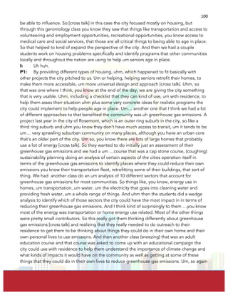  
	
  
100	
  
be able to influence. So [cross talk] in this case the city focused mostly on housing, but
through this gerontology class you know they saw that things like transportation and access to
volunteering and employment opportunities, recreational opportunities, you know access to
medical care and social services, that those are all critical things to being able to age in place.
So that helped to kind of expand the perspective of the city. And then we had a couple
students work on housing problems specifically and identify programs that other communities
locally and throughout the nation are using to help um seniors age in place.
I: Uh huh.
P1: By providing different types of housing, uhm, which happened to fit basically with
other projects the city pitched to us. Um or helping, helping seniors retrofit their homes, to
make them more accessible, um more universal design and approach [cross talk]. Uhm, so
that was one where I think, you know at the end of the day, we are giving the city something
that is very usable. Uhm, including a checklist that they can kind of use, um with residence, to
help them asses their situation uhm plus some very concrete ideas for realistic programs the
city could implement to help people age in place. Um… another one that I think we had a lot
of different approaches to that benefited the community was uh greenhouse gas emissions. A
project last year in the city of Rosemont, which is an outer ring suburb in the city, so like a
third ring suburb and uhm you know they don’t have much access to transit, um it tends to be
um… very sprawling suburban community on many places, although you have an urban core
that’s an older part of the city. Um so, you know there are lots of large homes that probably
use a lot of energy [cross talk]. So they wanted to do initially just an assessment of their
greenhouse gas emissions and we had a um …course that was a cap stone course, (coughing)
sustainability planning doing an analysis of certain aspects of the cities operation itself in
terms of the greenhouse gas emissions to identify places where they could reduce their own
emissions you know their transportation fleet, retrofitting some of their buildings, that sort of
thing. We had another class do an um analysis of 10 different sectors that account for
greenhouse gas emissions for most communities. So things like, you know, energy use in
homes, um transportation, um water, um the electricity that goes into cleaning water and
providing fresh water, um a whole range of things. And uhm then the students did a wedge
analysis to identify which of those sectors the city could have the most impact in in terms of
reducing their greenhouse gas emissions. And I think kind of surprisingly to them …you know
most of the energy was transportation or home energy use related. Most of the other things
were pretty small contributors. So this really got them thinking differently about greenhouse
gas emissions [cross talk] and realizing that they really needed to do outreach to their
residence to get them to be thinking about things they could do in their own home and their
own personal lives to use emissions. And then another class (sneezing) that was an adult
education course and that course was asked to come up with an educational campaign the
city could use with residence to help them understand the importance of climate change and
what kinds of impacts it would have on the community as well as getting at some of these
things that they could do in their own lives to reduce greenhouse gas emissions. Um, so again
 
