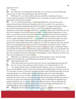  
	
  
103	
  
expensive to hire.
I: Uh huh.
P1: So I think that is something that we will offer to our current community, ?(Karema)?
County, but um, that is not something we have done to date.
I: Definitely. Um, so is there anything else you would like to add about how you
communicate the program and kinda getting, your um program out there to other cities and
getting them to sign up for projects?
P1: Um, no, I would just say take a multipronged approach, and you know, every
opportunity we have to talk about the program we do, um, so when I am, you know, at
meetings and formally and people ask about the program I’m happy to describe it to them,
we do a lot of presentations at, um, state, um, you know professional organizations,
associations, so the state engineers conference, I mentioned ?(planning)? conference, um, we
did a lot of outreach to city administrators and their…um professional organizations in the
state, um, you know, we try to do presentations, take any opportunity we have to present to
program at um any local civic organization, so, um… the league of woman voters, we have
done a couple of presentations to their… um, constituencies, and that has gotten the word
out, um, we have a league of Minnesota cities, that’s an organization that represent city
governments, we’ve presented at their conference. So I think it’s really just, you know, get the
word out to everybody [cross talk], and a lot of it just happens by word of mouth, I mean I
hear people saying oh I was at such and such event and someone gave a presentation about
this and they mentioned RCP and said what a great opportunity it was, um so we benefit a lot
from that. Um but yeah, but honestly that hasn’t been a problem to date, we’ve not, um… we
don’t have a lack of communities interested in participating, I think, if anything, we have more
than we can handle with our current staffing.
I: Definitely. Um, well those are pretty much all the questions I have. That was really
helpful, like my whole class is definitely going to benefit from hearing this.
P1: Great! Good to hear that.
I: That’s, yeah thank you so much for your time. Do you have (laughing) any questions?
P1: Um, no, I’m just curious what your class is doing, is it a marketing class or is it?
I: It’s a public relations class, principles of public relations, and, um, we were kind of
given, we have different teams, and we are working with the Sage project, and we are kind of
um, they seem to have an issue with not getting enough cities on board [cross talk], so we are
working towards, um, a better public relations strategy to get more cities interested in
working with them, so um, we have a couple of groups that are um interviewing different
programs like yours, to see, um, because you guys seem to be pretty successful, you seem to
have, like you said, more cities than you can handle, which is definitely the opposite of our
problem (laughing). So, um, we are trying to see different tactics on how to approach this
situation to get our name out there, to get more cities on board for the Sage project. So,
hopefully they can be successful like yours in the near future.
P1: Well great, that sounds like a great project, and, um…you know, we have a couple of
 