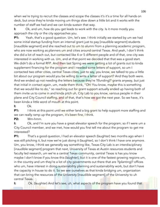  
	
  
106	
  
when we’re trying to recruit the classes and scope the classes it’s it’s a time for all hands on
deck, but once they’re kinda moving um things slow down a little bit and it works with the
number of staff we had and we can kinda sustain that way.
I: Ok, and um, how do you get leads to work with the city. Is it more mostly you
approach the city or the city approaches you.
P1: Yeah, that’s a good question. Um, let’s see. I think initially we started by um we had
some initial startup funding from an internal grant just to pay [inaudible segment] students
[inaudible segment] and she reached out to um to alumni from a planning academic program,
who are now working as planners um and cities around central Texas. And yeah, I don’t think
she did a lot of reach out, but contacted like 4 or 5 different people and of that, one city was
interested in working with us. Um, and at that point we decided that that was a good start.
We didn’t do a formal RFP. And then last Spring we were getting a lot of grants out to kinda
supplement financing for the program and I needed some letters of support, so um I
contacted two other cities, central Texas cities, just to say, you know, we talked to you a little
bit about our program would you be willing to write a letter of support? And they both were.
And we ended up not needing the letters because they’re ?(funding)? grants anyway, but just
that initial in contact again, um, made them think, “Oh! You know, maybe this is something
that we would like to do,” so reaching out for grant support actually ended up having both of
them invite us to come in and kinda pitch uh, City Lab to you know, various people in their
plane and City Council staffing, and of that, that’s how we got the next year. So we have, it’s
been kinda a little word of mouth at this point.
I: Ok.
P1: I think at this point until we either land a big grant to help support more staffing and
we can really ramp up the program, it’s been fine, I think.
P2: Mm-hmm.
I: Ok, and I’m sure you have a great elevator speech for the program; so if I were um a
City Council member, and we met, how would you first tell me about the program to get me
interested?
P1: That’s a good question, I had an elevator speech (laughter) two months ago when I
was still pitching it, but now we’re just doing it (laughter), so I don’t think I have one anymore.
Um, you know, I think we generally say something like, Texas City Lab is an interdisciplinary
[inaudible segment] program that next, University of Texas at Austin resources students and
faculty led research, um we’re a central Texas community, central Texas is has you know
maybe I don’t know if you know this (laughter), but it is one of the fastest growing regions um,
in the country and um they’re a lot of city governments out there that are ?(planting)? offices
who um, have interest in doing sustainability planning and sustainability work, but don’t have
the capacity in house to do it. So we see ourselves as that kinda bridging um, organization
that can bring the resources of the University [inaudible segment] of the University to uh
central Texas.
I: Ok. (laughter) And let’s see, uh, what aspects of the program have you found that
 