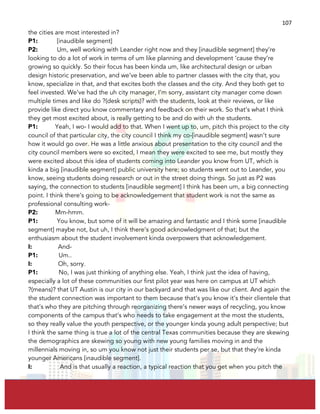  
	
  
107	
  
the cities are most interested in?
P1: [inaudible segment]
P2: Um, well working with Leander right now and they [inaudible segment] they’re
looking to do a lot of work in terms of um like planning and development ‘cause they’re
growing so quickly. So their focus has been kinda um, like architectural design or urban
design historic preservation, and we’ve been able to partner classes with the city that, you
know, specialize in that, and that excites both the classes and the city. And they both get to
feel invested. We’ve had the uh city manager, I’m sorry, assistant city manager come down
multiple times and like do ?(desk scripts)? with the students, look at their reviews, or like
provide like direct you know commentary and feedback on their work. So that’s what I think
they get most excited about, is really getting to be and do with uh the students.
P1: Yeah, I wo- I would add to that. When I went up to, um, pitch this project to the city
council of that particular city, the city council I think my co-[inaudible segment] wasn’t sure
how it would go over. He was a little anxious about presentation to the city council and the
city council members were so excited, I mean they were excited to see me, but mostly they
were excited about this idea of students coming into Leander you know from UT, which is
kinda a big [inaudible segment] public university here; so students went out to Leander, you
know, seeing students doing research or out in the street doing things. So just as P2 was
saying, the connection to students [inaudible segment] I think has been um, a big connecting
point. I think there’s going to be acknowledgement that student work is not the same as
professional consulting work-
P2: Mm-hmm.
P1: You know, but some of it will be amazing and fantastic and I think some [inaudible
segment] maybe not, but uh, I think there’s good acknowledgment of that; but the
enthusiasm about the student involvement kinda overpowers that acknowledgement.
I: And-
P1: Um..
I: Oh, sorry.
P1: No, I was just thinking of anything else. Yeah, I think just the idea of having,
especially a lot of these communities our first pilot year was here on campus at UT which
?(means)? that UT Austin is our city in our backyard and that was like our client. And again the
the student connection was important to them because that’s you know it’s their clientele that
that’s who they are pitching through reorganizing there’s newer ways of recycling, you know
components of the campus that’s who needs to take engagement at the most the students,
so they really value the youth perspective, or the younger kinda young adult perspective; but
I think the same thing is true a lot of the central Texas communities because they are skewing
the demographics are skewing so young with new young families moving in and the
millennials moving in, so um you know not just their students per se, but that they’re kinda
younger Americans [inaudible segment].
I: And is that usually a reaction, a typical reaction that you get when you pitch the
 
