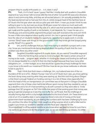  
	
  
108	
  
program they’re usually enthusiastic or… is it, does it vary?
P1: Yeah, it’s it’s hard ‘cause I guess I feel like I mostly deal with academic [inaudible
segment] so I you know I talk to [cross talk] like lots of other non-profit ED executive directors
about it and community folks, and they are all excited about it. Um actually probably the the
the least excitement we’ve had was from the uh, (clicks tongue) head of the facilities here at
UT Austin the first year when we did our pilot year with them. I mean you know I think he was
willing to give it a try, but over you know 30-40 year career he’s done so much work with
students I think he also knew the the flip side of it, which was that sometimes deadlines don’t
get made and the quality of work is not fantastic, it just depends. So, I mean he was um a
friendly guy and and [inaudible segment] the project was well received at the end and I think
he was a little more skeptical about quality control. Um, but in general yeah I think people
love the idea of um students having the opportune- opportunity to apply work in a kinda
connect ?(the)? tower with things on the ground and I think they kinda get that (snaps) pretty
quickly ?(that)? it’s a good fit.
I: Um, and for challenges that you face when trying to establish a project with a new
city I know you mentioned kinda being skeptical about the quality of work that the main
problem was there any other ones?
P1: (laughter) [inaudible segment] A couple dozen, do you wanna? [inaudible segment]
P2: I think the first thing that comes to mind is budget. We need a certain amount of
money to be made… program work, whether it’s funding for classes and funding for staff and
it’s not always feasible for a city to fit that into their budget because they have many other
obligations um… in their budget, so so that would be I guess the primary challenge for them
is you know is this worth our investment? Ok then how do we you know reallocate or allocate
funds to pay for it.
P1: Yeah I think that that’s been a challenge. Um, my husband was one of the co-
founders of SCI at U of O, =Robert Young= now he’s at UT Austin but I was, you know getting
the brain dump every evening when they were starting up. And the cool thing about Oregon
is that there’s enough Federal um funding coming in to a lot of these cities especially the I
think the head of the um transportation um committee was at that point in Oregon [inaudible
segment] that a lot of these cities had kinda leftover grant money that they needed to use up
by a deadline and a lot of it had something to do with outreach so they were able to kinda
package their SCI program as ?oh? this fulfills that piece of that existing grant that money was
going to get lost anyways so it was this nice buffer for, as P2 said, that the challenge of
actually having align within a city budget dedicated to this kind of work. Um Texas there’s not
a lot of um it’s a wealthy state in some ways but there’s not a lot of money at the local
government level necessarily, so just making the numbers work has been challenging for sure.
Um, and then the other thing that I think caught us all by surprise which is still a little hard to
juggle is you know our academic calendar and the fiscal year calendar for the
?(municipalities)? is off by several months so you know when we need to know for sure that a
city wants to go ahead and do the program year, so we can start lining up classes, it’s either
 