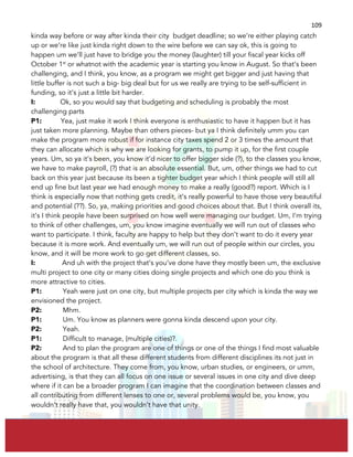  
	
  
109	
  
kinda way before or way after kinda their city budget deadline; so we’re either playing catch
up or we’re like just kinda right down to the wire before we can say ok, this is going to
happen um we’ll just have to bridge you the money (laughter) till your fiscal year kicks off
October 1st
or whatnot with the academic year is starting you know in August. So that’s been
challenging, and I think, you know, as a program we might get bigger and just having that
little buffer is not such a big- big deal but for us we really are trying to be self-sufficient in
funding, so it’s just a little bit harder.
I: Ok, so you would say that budgeting and scheduling is probably the most
challenging parts
P1: Yea, just make it work I think everyone is enthusiastic to have it happen but it has
just taken more planning. Maybe than others pieces- but ya I think definitely umm you can
make the program more robust if for instance city taxes spend 2 or 3 times the amount that
they can allocate which is why we are looking for grants, to pump it up, for the first couple
years. Um, so ya it’s been, you know it’d nicer to offer bigger side (?), to the classes you know,
we have to make payroll, (?) that is an absolute essential. But, um, other things we had to cut
back on this year just because its been a tighter budget year which I think people will still all
end up fine but last year we had enough money to make a really (good?) report. Which is I
think is especially now that nothing gets credit, it’s really powerful to have those very beautiful
and potential (??). So, ya, making priorities and good choices about that. But I think overall its,
it’s I think people have been surprised on how well were managing our budget. Um, I’m trying
to think of other challenges, um, you know imagine eventually we will run out of classes who
want to participate. I think, faculty are happy to help but they don’t want to do it every year
because it is more work. And eventually um, we will run out of people within our circles, you
know, and it will be more work to go get different classes, so.
I: And uh with the project that’s you’ve done have they mostly been um, the exclusive
multi project to one city or many cities doing single projects and which one do you think is
more attractive to cities.
P1: Yeah were just on one city, but multiple projects per city which is kinda the way we
envisioned the project.
P2: Mhm.
P1: Um. You know as planners were gonna kinda descend upon your city.
P2: Yeah.
P1: Difficult to manage, (multiple cities)?.
P2: And to plan the program are one of things or one of the things I find most valuable
about the program is that all these different students from different disciplines its not just in
the school of architecture. They come from, you know, urban studies, or engineers, or umm,
advertising, is that they can all focus on one issue or several issues in one city and dive deep
where if it can be a broader program I can imagine that the coordination between classes and
all contributing from different lenses to one or, several problems would be, you know, you
wouldn’t really have that, you wouldn’t have that unity.
 