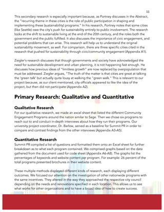  
	
  
11	
  
This secondary research is especially important because, as Portney discusses in the Abstract,
the “recurring theme in these cities is the role of public participation in shaping and
implementing these (sustainability) programs.” In his research, Portney notes that some cities
(like Seattle) owe the city’s push for sustainability entirely to public involvement. The research
looks at the shift to sustainable living at the end of the 20th century, and the roles both the
government and the public fulfilled. It also discusses the importance of civic engagement, and
potential problems that can arise. This research will help us to understand the original
sustainability movement, as well. For comparison, there are three specific cities cited in the
research that pushed for sustainability through civic/community engagement (Appendix A1).
Ziegler’s research discusses that though governments and society have acknowledged the
need for sustainable development and urban planning, it is not happening fast enough. He
discusses how previous ideas of “limitless growth” are now replaced by overpopulation that
must be addressed. Ziegler argues, “The truth of the matter is that cities are great at talking
the ‘green talk’ but actually quite lousy at walking the "green walk.” This is relevant to our
project because, as our client mentioned, city officials appeared to like the idea of the
project, but then did not participate (Appendix A2).
Primary Research: Qualitative and Quantitative
Qualitative Research
For our qualitative research, we made an excel sheet that listed the different Community
Engagement Programs around the nation similar to Sage. Then we chose six programs to
reach out to and conduct in-depth interviews about how they run their programs. Our
university project coordinator, Dr. Barlow, served as a baseline for Summit PR in order to
compare and contrast findings from the other interviews (Appendix A3-A5).
Quantitative Research
Summit PR compiled a list of questions and formatted them onto an Excel sheet for further
breakdown as to what each program contained. We comprised graphs based on the data
gathered from the document used for code sheet (Appendix A6-A8). The graphs list the
percentages of keywords and website content per program. For example: 26 percent of the
total programs presented brochures in their website content.
These multiple methods displayed different kinds of research, each displaying different
outcomes. We focused our attention on the investigation of other nationwide programs with
the same incentives. They altered in the way they approached the respective city council
depending on the needs and renovations specified in each location. This allows us to see
what works for other organizations and to have a broad idea of how to create success.
 