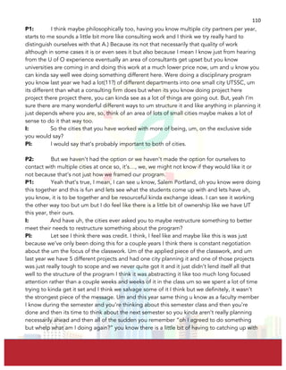  
	
  
110	
  
P1: I think maybe philosophically too, having you know multiple city partners per year,
starts to me sounds a little bit more like consulting work and I think we try really hard to
distinguish ourselves with that A.) Because its not that necessarily that quality of work
although in some cases it is or even sees it but also because I mean I know just from hearing
from the U of O experience eventually an area of consultants get upset but you know
universities are coming in and doing this work at a much lower price now, um and u know you
can kinda say well wee doing something different here. Were doing a disciplinary program
you know last year we had a lot(11?) of different departments into one small city UTSSC, um
its different than what a consulting firm does but when its you know doing project here
project there project there, you can kinda see as a lot of things are going out. But, yeah I’m
sure there are many wonderful different ways to um structure it and like anything in planning it
just depends where you are, so, think of an area of lots of small cities maybe makes a lot of
sense to do it that way too.
I: So the cities that you have worked with more of being, um, on the exclusive side
you would say?
PI: I would say that’s probably important to both of cities.
P2: But we haven’t had the option or we haven’t made the option for ourselves to
contact with multiple cities at once so, it’s…, we, we might not know if they would like it or
not because that’s not just how we framed our program.
P1: Yeah that’s true, I mean, I can see u know, Salem Portland, oh you know were doing
this together and this is fun and lets see what the students come up with and lets have uh,
you know, it is to be together and be resourceful kinda exchange ideas. I can see it working
the other way too but um but I do feel like there is a little bit of ownership like we have UT
this year, their ours.
I: And have uh, the cities ever asked you to maybe restructure something to better
meet their needs to restructure something about the program?
PI: Let see I think there was credit. I think, I feel like and maybe like this is was just
because we’ve only been doing this for a couple years I think there is constant negotiation
about the um the focus of the classwork. Um of the applied piece of the classwork, and um
last year we have 5 different projects and had one city planning it and one of those projects
was just really tough to scope and we never quite got it and it just didn’t lend itself all that
well to the structure of the program I think it was abstracting it like too much long focused
attention rather than a couple weeks and weeks of it in the class um so we spent a lot of time
trying to kinda get it set and I think we salvage some of it I think but we definitely, it wasn’t
the strongest piece of the message. Um and this year same thing u know as a faculty member
I know during the semester and you’re thinking about this semester class and then you’re
done and then its time to think about the next semester so you kinda aren’t really planning
necessarily ahead and then all of the sudden you remember “oh I agreed to do something
but whelp what am I doing again?” you know there is a little bit of having to catching up with
 