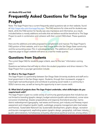  
	
  
118	
  
A9: Media RTQ and FAQ
Frequently Asked Questions for The Sage
Project
Note: The Sage Project has a current frequently asked questions tab on their website, found
at http://sage.sdsu.edu/dus/sage/faq.aspx. The FAQ sections for cities and for students was
blank, while the FAQ section for faculty was very impressive and informative; as a result,
included below is merely additions and edits that we believe would be beneficial to The Sage
Project to work in combination and cohesion with their current FAQ sheet. These questions
are
Here are the additions and edits proposed to complement and improve The Sage Project’s
FAQ portion of their website, and in turn their image within the San Diego State community
and the surrounding areas: FILL in subcategories here. The additions of such a detailed
response page to Sage’s website will serve as a tool for media queries.
Questions from Students
The current Sage FAQ for students page is blank, save for the text “information coming
soon.”
Questions we believe that will help to inform the student population and drive interest in The
Sage Project from a younger generation include:
Q. What is The Sage Project?
The Sage Project is a partnership between San Diego State University students and staff and a
local government in the San Diego region. Students, through their coursework, engage in
meaningful real-world projects and contribute to pressing social needs in a community in
SDSU’s service area, as well as having the opportunity to earn course credit.
Q. What kind of projects does The Sage Project undertake, what skills/majors do you
require/work with?
The Sage Project is open to a wide variety of community geared projects that include but are
not limited to branding (graphic design), budget solutions (public administration), corner store
conversion (marketing), disaster preparedness and response (homeland security), marina
district redevelopment (geography, real estate and finance), port industry and freeway impact
assessment and mitigation (public health, audiology), property management plan (real estate
and finance), ‘Sustainable National City’ (sustainable development, graphic design, recreation
and tourism management), wayfinding system (graphic design, geography), craft beer industry
(public administration), homelessness and policy alternatives (political science), among others.
 