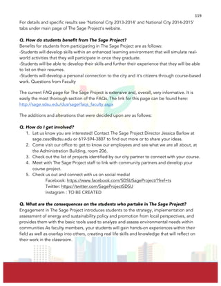  
	
  
119	
  
For details and specific results see ‘National City 2013-2014’ and National City 2014-2015’
tabs under main page of The Sage Project’s website.
Q. How do students benefit from The Sage Project?
Benefits for students from participating in The Sage Project are as follows:
-Students will develop skills within an enhanced learning environment that will simulate real-
world activities that they will participate in once they graduate.
-Students will be able to develop their skills and further their experience that they will be able
to list on their resumes.
-Students will develop a personal connection to the city and it’s citizens through course-based
work. Questions from Faculty
The current FAQ page for The Sage Project is extensive and, overall, very informative. It is
easily the most thorough section of the FAQs. The link for this page can be found here:
http://sage.sdsu.edu/dus/sage/faqs_faculty.aspx
The additions and alterations that were decided upon are as follows:
Q. How do I get involved?
1. Let us know you are interested! Contact The Sage Project Director Jessica Barlow at
sage.cesc@sdsu.edu or 619-594-3807 to find out more or to share your ideas.
2. Come visit our office to get to know our employees and see what we are all about, at
the Administration Building, room 206.
3. Check out the list of projects identified by our city partner to connect with your course.
4. Meet with The Sage Project staff to link with community partners and develop your
course project.
5. Check us out and connect with us on social media!
Facebook: https://www.facebook.com/SDSUSageProject/?fref=ts
Twitter: https://twitter.com/SageProjectSDSU
Instagram : TO BE CREATED
Q. What are the consequences on the students who partake in The Sage Project?
Engagement in The Sage Project introduces students to the strategy, implementation and
assessment of energy and sustainability policy and promotion from local perspectives, and
provides them with the basic tools used to analyze and assess environmental needs within
communities As faculty members, your students will gain hands-on experiences within their
field as well as overlap into others, creating real life skills and knowledge that will reflect on
their work in the classroom.
 
