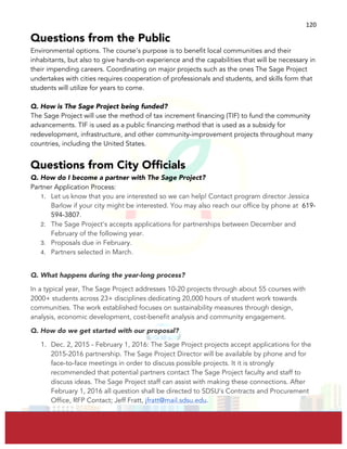  
	
  
120	
  
Questions from the Public
Environmental options. The course’s purpose is to benefit local communities and their
inhabitants, but also to give hands-on experience and the capabilities that will be necessary in
their impending careers. Coordinating on major projects such as the ones The Sage Project
undertakes with cities requires cooperation of professionals and students, and skills form that
students will utilize for years to come.
Q. How is The Sage Project being funded?
The Sage Project will use the method of tax increment financing (TIF) to fund the community
advancements. TIF is used as a public financing method that is used as a subsidy for
redevelopment, infrastructure, and other community-improvement projects throughout many
countries, including the United States.
Questions from City Officials
Q. How do I become a partner with The Sage Project?
Partner Application Process:
1. Let us know that you are interested so we can help! Contact program director Jessica
Barlow if your city might be interested. You may also reach our office by phone at 619-
594-3807.
2. The Sage Project's accepts applications for partnerships between December and
February of the following year.
3. Proposals due in February.
4. Partners selected in March.
Q. What happens during the year-long process?
In a typical year, The Sage Project addresses 10-20 projects through about 55 courses with
2000+ students across 23+ disciplines dedicating 20,000 hours of student work towards
communities. The work established focuses on sustainability measures through design,
analysis, economic development, cost-benefit analysis and community engagement.
Q. How do we get started with our proposal?
1. Dec. 2, 2015 - February 1, 2016: The Sage Project projects accept applications for the
2015-2016 partnership. The Sage Project Director will be available by phone and for
face-to-face meetings in order to discuss possible projects. It it is strongly
recommended that potential partners contact The Sage Project faculty and staff to
discuss ideas. The Sage Project staff can assist with making these connections. After
February 1, 2016 all question shall be directed to SDSU’s Contracts and Procurement
Office, RFP Contact; Jeff Fratt, jfratt@mail.sdsu.edu.
 