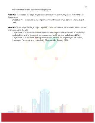  
	
  
14	
  
and undertake at least two community projects.
Goal #2: To increase The Sage Project’s awareness about community issues within the San
Diego area.
Objective #1: To increase knowledge of community issues by 20 percent among target
cities.
Goal #3: To improve The Sage Project’s public communication on social media and to attract
more visitors to the site.
Objective #1: To maintain close relationship with target communities and SDSU faculty
and students and to enhance their engagement by 30 percent by February 2016.
Objective #2: To establish and expand business network for Sage Project on Twitter,
Instagram, Facebook, and LinkedIn by 20 percent by January 2016.
 