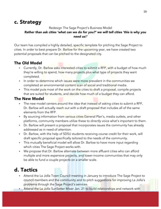  
	
  
16	
  
c. Strategy
Redesign The Sage Project’s Business Model
Rather than ask cities ‘what can we do for you?’ we will tell cities ‘this is why you
need us!’
Our team has compiled a highly detailed, specific template for pitching the Sage Project to
cities. In order to best prepare Dr. Barlow for the upcoming year, we have created two
potential proposals that can be pitched to the designated city.
The Old Model
• Currently, Dr. Barlow asks interested cities to submit a RFP, with a budget of how much
they’re willing to spend, how many projects plus what type of projects they want
completed.
• In order to determine which issues were more prevalent in the communities we
completed an environmental content scan of social and traditional media.
• This model puts most of the work on the cities to draft a proposal, compile projects
that are suited for students, and decide how much of a budget they can afford.
The New Model
• The new model centers around the idea that instead of asking cities to submit a RFP,
Dr. Barlow will actually reach out with a draft proposal that includes all of the same
elements from the RFP.
• By sourcing information from various cities General Plan’s, media outlets, and other
platforms, community members utilize these to directly voice what’s important to them.
• Dr. Barlow will present a proposal that incorporates issues the community has already
addressed as in need of attention.
• Dr. Barlow, with the help of SDSU students receiving course credit for their work, will
draft specific proposal specifically tailored to the needs of the community.
• This mutually beneficial model will allow Dr. Barlow to have more input regarding
which cities The Sage Project works with.
• We propose that Dr. Barlow alternate between more affluent cities who can afford
multiple and more expensive projects, and lower-income communities that may only
be able to fund a couple projects on a smaller scale.
d. Tactics
• Attend the La Jolla Town Council meeting in January to introduce The Sage Project to
council members and the community and to pitch suggestions for improving La Jolla’s
problems through the Sage Project’s services.
• Attend the La Jolla SunSetter Mixer Jan. 21 to build relationships and network with
 