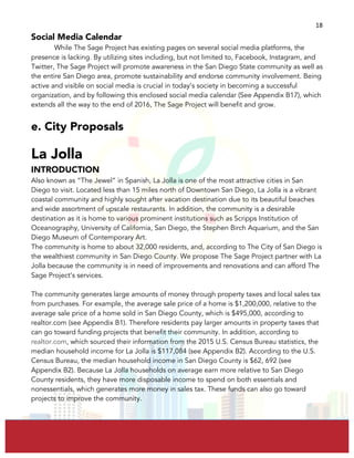  
	
  
18	
  
Social Media Calendar
While The Sage Project has existing pages on several social media platforms, the
presence is lacking. By utilizing sites including, but not limited to, Facebook, Instagram, and
Twitter, The Sage Project will promote awareness in the San Diego State community as well as
the entire San Diego area, promote sustainability and endorse community involvement. Being
active and visible on social media is crucial in today’s society in becoming a successful
organization, and by following this enclosed social media calendar (See Appendix B17), which
extends all the way to the end of 2016, The Sage Project will benefit and grow.
e. City Proposals
La Jolla
INTRODUCTION
Also known as “The Jewel” in Spanish, La Jolla is one of the most attractive cities in San
Diego to visit. Located less than 15 miles north of Downtown San Diego, La Jolla is a vibrant
coastal community and highly sought after vacation destination due to its beautiful beaches
and wide assortment of upscale restaurants. In addition, the community is a desirable
destination as it is home to various prominent institutions such as Scripps Institution of
Oceanography, University of California, San Diego, the Stephen Birch Aquarium, and the San
Diego Museum of Contemporary Art.
The community is home to about 32,000 residents, and, according to The City of San Diego is
the wealthiest community in San Diego County. We propose The Sage Project partner with La
Jolla because the community is in need of improvements and renovations and can afford The
Sage Project’s services.
The community generates large amounts of money through property taxes and local sales tax
from purchases. For example, the average sale price of a home is $1,200,000, relative to the
average sale price of a home sold in San Diego County, which is $495,000, according to
realtor.com (see Appendix B1). Therefore residents pay larger amounts in property taxes that
can go toward funding projects that benefit their community. In addition, according to
realtor.com, which sourced their information from the 2015 U.S. Census Bureau statistics, the
median household income for La Jolla is $117,084 (see Appendix B2). According to the U.S.
Census Bureau, the median household income in San Diego County is $62, 692 (see
Appendix B2). Because La Jolla households on average earn more relative to San Diego
County residents, they have more disposable income to spend on both essentials and
nonessentials, which generates more money in sales tax. These funds can also go toward
projects to improve the community.
 