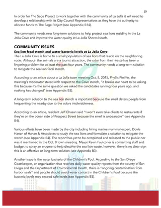  
	
  
19	
  
In order for The Sage Project to work together with the community of La Jolla it will need to
develop a relationship with its City Council Representatives as they have the authority to
allocate funds to The Sage Project (see Appendix B14).
The community needs new long-term solutions to help protect sea lions residing in the La
Jolla Cove and improve the water quality at La Jolla Shores beach.
COMMUNITY ISSUES
Sea lion fecal stench and water bacteria levels at La Jolla Cove
The La Jolla Cove is home to a small population of sea lions that reside on the neighboring
rocks. Although the animals are a tourist attraction, the odor from their waste has been a
lingering problem for at least the past four years. The community needs a long-term solution
to mitigate the sea lion fecal stench.
According to an article about a La Jolla town meeting Oct. 8, 2015, Phyllis Pfeiffer, the
meeting’s moderator stated with respect to the Cove stench, “it breaks our heart to be asking
this because it’s the same question we asked the candidates running four years ago, and
nothing has changed” (see Appendix B3).
A long-term solution to the sea lion stench is important because the smell deters people from
frequenting the nearby due to the odors intolerableness.
According to an article, resident Jeff Chasan said “I won’t even take clients to restaurants if
they’re on the ocean side of Prospect Street because the smell is unbearable” (see Appendix
B4).
Various efforts have been made by the city including hiring marine mammal expert, Doyle
Hanan of Hanan & Associates to study the sea lions and formulate a solution to mitigate the
stench (see Appendix B4). The report has yet to be completed and released to the public nor
was it mentioned in the Oct. 8 town meeting. Mayor Kevin Faulconer is committing staff and
budget to spray an enzyme to help dissolve the sea lion waste, however, there is no clear sign
this is an effective or long-term solution (see Appendix B3).
Another issue is the water bacteria of the Children’s Pool. According to the San Diego
Coastkeeper, an organization that receives daily water quality reports from the county of San
Diego and the Department of Environmental Health, there is “ongoing contamination from
harbor seals” and people should avoid water contact in the Children’s Pool because the
bacteria levels may exceed safe levels (see Appendix B5).
 