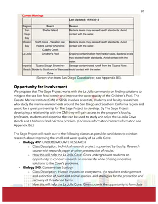  
	
  
20	
  
(Screen shot from San Diego Coastkeeper, see Appendix B5).
Opportunity for Involvement
We propose that The Sage Project works with the La Jolla community on finding solutions to
mitigate the sea lion fecal stench and improve the water quality of the Children’s Pool. The
Coastal Marine Institute (CMI) at SDSU involves scientists, students and faculty researchers
who study the marine environments around the San Diego and Southern California region and
would be a great partnership for The Sage Project to develop. By The Sage Project
developing a relationship with the CMI they will gain access to the program’s faculty,
professors, students and expertise that can be used to study and solve the La Jolla Cove
stench and Children’s Pool bacteria problem. (For more information/contact information see
Appendix B6.)
The Sage Project will reach out to the following classes as possible candidates to conduct
research about improving the smell and water quality of La Jolla Cove:
• Biology 497: UNDERGRADUATE RESEARCH
o Class Description: Individual research project, supervised by faculty. Research
course with research paper or other presentation of results.
o How this will help the La Jolla Cove: Gives undergraduate students an
opportunity to conduct research on marine life while offering innovative
solutions to the Cove’s problems.
• Biology 540: Conservation Ecology
o Class Description: Human impacts on ecosystems, the resultant endangerment
and extinction of plant and animal species, and strategies for the protection and
recovery of threatened forms.
o How this will help the La Jolla Cove: Give students the opportunity to formulate
 