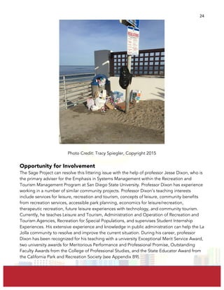  
	
  
24	
  
Photo Credit: Tracy Spiegler, Copyright 2015
Opportunity for Involvement
The Sage Project can resolve this littering issue with the help of professor Jesse Dixon, who is
the primary adviser for the Emphasis in Systems Management within the Recreation and
Tourism Management Program at San Diego State University. Professor Dixon has experience
working in a number of similar community projects. Professor Dixon’s teaching interests
include services for leisure, recreation and tourism, concepts of leisure, community benefits
from recreation services, accessible park planning, economics for leisure/recreation,
therapeutic recreation, future leisure experiences with technology, and community tourism.
Currently, he teaches Leisure and Tourism, Administration and Operation of Recreation and
Tourism Agencies, Recreation for Special Populations, and supervises Student Internship
Experiences. His extensive experience and knowledge in public administration can help the La
Jolla community to resolve and improve the current situation. During his career, professor
Dixon has been recognized for his teaching with a university Exceptional Merit Service Award,
two university awards for Meritorious Performance and Professional Promise, Outstanding
Faculty Awards from the College of Professional Studies, and the State Educator Award from
the California Park and Recreation Society (see Appendix B9).
 