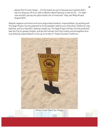  
	
  
28	
  
places that I'll never forget ... It's the beach you go to because your parents didn't
want to drop you off at La Jolla or Mission Beach because it was too far .. I'm older
now and let's just say this place holds a lot of memories” Yelp user Misty M said.
August 2015.
Despite negative comments and some disgruntled residents, Imperial Beach, by working with
The Sage Project, has the potential to firmly establish itself as one of Southern California’s top
beaches, and as a beautiful, relaxing coastal city. The Sage Project will tap into that potential,
take the City to greater heights, and yet still maintain the City’s history and atmosphere thus
truly allowing Imperial Beach to live up to its title of “Classic Southern California.”
(Photo Credit: Fox 5 San Diego)
 