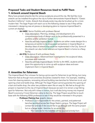  
	
  
30	
  
Proposed Tasks and Student Resources Used to Fulfill Them
1. Artwork around Imperial Beach
Many have praised artworks like the various sculptures around the city. We feel like more
artwork can be installed throughout the city to further demonstrate Imperial Beach’s “Classic
Southern California” motto. Artwork that already exists may also be brushed up for a more
modern feel. The Sage Project will reach out to the following classes to see if they will be
interested in designing new art pieces or developing plans to improve Imperial Beach’s
current art displays:
o Art 445C: Senior Portfolio with professor Benzel
§ Class description: Planning, strategy, and development of a
comprehensive body of design work to be professionally presented in a
portfolio and/or exhibition format.
§ How this will help Imperial Beach: Students can either create designs for a
temporary art exhibit to be showcased somewhere in Imperial Beach or
develop ideas of artwork that could be implemented in the City. Some of
the artwork can also honor veterans as Imperial Beach is home to a Navy
facility.
o Art 516: Sculpture III with professor Keely
§ Class description: Advanced level investigations into sculptural ideas,
processes and materials.
§ How this will help Imperial Beach: Similar to Art 445C, students will be
given the opportunity to come up with sculpture ideas and even
implement them in Imperial Beach.
2. Amenities for fishermen
The Imperial Beach Pier is known for being a prime spot for fishermen to go fishing, but many
fishermen feel as though more amenities should be created for them. For example, installing
more fish cleaning stations, renovating old and building new benches for fishermen to sit, and
opening a bait and tackle shop. Although The Sage Project cannot guarantee the opening of
a bait and tackle shop, the other two problems seem like an easy fix. We feel as though this
project is important to the city of Imperial Beach because we want it to remain a top fishing
spot for fishermen. Not only will it draw in visitors, but it will also bring money into Imperial
Beach’s economy if more fishermen come to the city. The Sage Project would like to touch
base with the following SDSU professors to see if they would be interested in this project.
o Professor Patricia Cue, graphic design
§ Professor Cue is responsible for the artistic, painted, and patterned
benches sprinkled across San Diego State’s campus. The Sage Project will
contact her and see if she would like to go through with the same project
but on a larger scale - benches for an entire city.
• The materials for the benches will be sourced entirely from
 