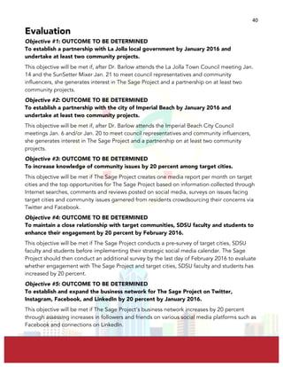  
	
  
40	
  
Evaluation
Objective #1: OUTCOME TO BE DETERMINED
To establish a partnership with La Jolla local government by January 2016 and
undertake at least two community projects.
This objective will be met if, after Dr. Barlow attends the La Jolla Town Council meeting Jan.
14 and the SunSetter Mixer Jan. 21 to meet council representatives and community
influencers, she generates interest in The Sage Project and a partnership on at least two
community projects.
Objective #2: OUTCOME TO BE DETERMINED
To establish a partnership with the city of Imperial Beach by January 2016 and
undertake at least two community projects.
This objective will be met if, after Dr. Barlow attends the Imperial Beach City Council
meetings Jan. 6 and/or Jan. 20 to meet council representatives and community influencers,
she generates interest in The Sage Project and a partnership on at least two community
projects.
Objective #3: OUTCOME TO BE DETERMINED
To increase knowledge of community issues by 20 percent among target cities.
This objective will be met if The Sage Project creates one media report per month on target
cities and the top opportunities for The Sage Project based on information collected through
Internet searches, comments and reviews posted on social media, surveys on issues facing
target cities and community issues garnered from residents crowdsourcing their concerns via
Twitter and Facebook.
Objective #4: OUTCOME TO BE DETERMINED
To maintain a close relationship with target communities, SDSU faculty and students to
enhance their engagement by 20 percent by February 2016.
This objective will be met if The Sage Project conducts a pre-survey of target cities, SDSU
faculty and students before implementing their strategic social media calendar. The Sage
Project should then conduct an additional survey by the last day of February 2016 to evaluate
whether engagement with The Sage Project and target cities, SDSU faculty and students has
increased by 20 percent.
Objective #5: OUTCOME TO BE DETERMINED
To establish and expand the business network for The Sage Project on Twitter,
Instagram, Facebook, and LinkedIn by 20 percent by January 2016.
This objective will be met if The Sage Project’s business network increases by 20 percent
through assessing increases in followers and friends on various social media platforms such as
Facebook and connections on LinkedIn.
 