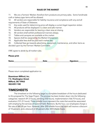  
	
  
48	
  
RULES OF THE MARKET
11. We are a Farmers’ Market; therefore farm products are primary sales. Some handmade
craft or bakery type items will be allowed.
12. All vendors are responsible for liability insurance and compliance with any and all
requirements of State of Delaware.
13. Any scale used for determining price will display a current legal inspection sticker.
14. All products will be displayed in a clean and safe manner.
15. Vendors are responsible for leaving a clean area at closing.
16. All vendors shall exhibit professional manners always.
17. Tables and canopies are available at the market.
18. Spaces shall be assigned by the Market Chairperson.
19. Applicable fees shall be paid each market day.
20. Collected fees go towards advertising, equipment, maintenance, and other items as
decided upon by the Farmers’ Market Committee.
I/WE agree to abide by all market rules.
Please print
Name_______________________________Date________________________Signature_________
_____________________________
Please return completed application to:
Downtown Milford, Inc.
7 S. Washington Street
Milford, DE 19963
302-839-1180
TIMESHEETS
The timesheet on the following page is a complete breakdown of the hours dedicated
to this proposal for The Sage Project. The process has been broken down into the following
categories: research (91.5 hours), planning (103 hours), implementation (166.75 hours), and
evaluation (131.21 hours). These billable hours represent the costs that would be associated
with employing the services of Summit Public Relations. By the hour, our employees charge a
flat rate of $80.00 per hour. However, after 200 billable hours the client will receive a discount
of 10 percent, and a discount of 20 percent after 300 billable hours.
 