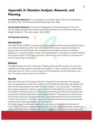  
	
  
55	
  
Appendix A: Situation Analysis, Research, and
Planning
A1: Secondary Research: “Civic Engagement and Sustainable Cities in the United States,”
by Portney, Kent. Public Administration Review Sept./Oct. 2005
A2: Secondary Research: “The Case for Megapolitan Growth Management in the 21st
Century: Regional Urban Planning and Sustainable Development in the United States,” by
Ziegler, Edward H. The Urban Lawyer. Winter 2009.
A3: Executive Summary
Introduction
The Sage Project at SDSU is currently amplifying its opportunities by improving their program
as an entirety. Students are the main contributors to this project, however ultimately it is
program founders and directors that manage how their program will set up proposals,
symposiums, outreach, funding, models, and implementation. This report summarizes findings
from projects similar to The Sage around the nation that are also located at universities and
have the same basics and goals.
Method
The data findings come from interviews of highly positioned staff members who are more
established and have great success with their program. In all we conducted a total of seven
interviews: two from Texas, one from Iowa, one from Maryland, one from Minnesota, one
from Tennessee, and our main focus, California.
Results
We found that most of the projects had similar responses to the questions. For example,
when we asked directors about their staffing and if they felt that they were fully staffed, all of
them felt that they needed more staff. The Sage Project’s “one city per year” model limits
their program expansion. However, Iowa Initiative for Sustainable Communities stated that
they started that way focusing on small projects and making sure they had the capacity and
success they needed before expanding to bigger platforms. These programs want to make
sure they are coming up with proposals that surpass expectations of city councils and their
citizens. Once attained, I think the money and credibility gained from previous partnerships
will definitely increase opportunities for new contracts.
Ultimately, programs get leads to work with a city by face to face outreach and word of
mouth. Both of these were greatly emphasized by all of the 7 projects and how important it is
to have that face to face interaction with leads. They provide them with a formal request for
 