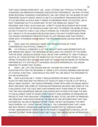  
	
  
59	
  
THEY HAVE CONNECTIONS WITH. UM... ALSO I ATTEND, UM I TYPICALLY ATTEND THE
TENNESSEE UM AMERICAN PLANNING ASSOCIATION CONFERENCE. UM AND I ATTEND
SOME REGIONAL PLANNING CONFERENCES. UM I UM I SERVE ON THE BOARD OF EAST
TENNESSEE QUALITY GROVE, WHICH IS UM IT’S A NONPROFIT ORGANIZATION BUT IT,
IT’S UH REGIONAL IN SCALE AND IT DRAWS ITS MEMBERS FROM 18 COUNTIES, UM IN
EAST TENNESSEE SO IT’S A GOOD WAY TO GET THE WORD OUT ABOUT THE
PROGRAM. AND THEN I ALSO HAVE UM...A PRETTY GOOD RELATIONSHIP WITH SOME
FOLKS FROM THE CITY OF KNOXVILLE AND THEY HELP TO SPREAD THE WORD AS WELL.
SO UM IT’S KIND OF A MULTI UM, A MULTI-STRAND, AH, STRATEGY FOR RECRUITING.
BUT I MEAN IT’S I’M I’M ALWAYS RECRUITING REALLY SO UM IT’S EVERYTHING FROM
YOU KNOW CONFERENCE PRESENTATIONS TO JUST MAKING SURE THAT PEOPLE I
WORK WITH, OTHERWISE KNOW ABOUT THE PROGRAM [NODS] UM AND WHAT WE’RE
DOING.
I: OKAY, AND YOU OBVIOUSLY MAKE THE PRESENTATIONS AT THESE
CONFERENCES YOU ATTEND, CORRECT?
P1: UH TYPICALLY, HOWEVER, A LOT THE FACULTY WHO HAVE WORKED WITH US
ARE PRESENTING ABOUT THE PROGRAM AS WELL AND THE CONTEXT OF THE WORK
THEY’VE DONE. [NODS] SO [CROSS TALK] UM SO THAT HAPPENS TO AND IT’S REALLY
HELPFUL IN I THINK GETTING THE WORD OUT SO IT’S NOT JUST ME TRYING TO, UM,
TRYING TO RECRUIT BUT UM AND AND SORT OF LINEUP AND NETWORK OF POTENTIAL
PARTNERS BUT IT’S THE FACULTY UM BASED ON GOOD EXPERIENCES, YOU KNOW
WANTING TO SHARE THAT AS WELL.
I: OKAY...UM...LET’S SEE (PAUSE) AND OK I'M SURE YOU HAVE A GREAT
ELEVATOR PITCH FOR THE PROGRAM. IF I WERE A CITY COUNCIL MEMBER AND WE MET
AT A SOCIAL FUNCTION…HOW WOULD YOU FIRST TELL ME ABOUT THE PROGRAM TO
GET ME INTERESTED?
P1: OKAY [LAUGHS] UM I I THINK IT WOULD DEPEND ON WHAT YOUR, WHAT
YOUR CITY WAS AND AND THE PROFILE OF YOUR CITY AND IF YOU’RE A CITY WITH A
REALLY SMALL BUDGET...UM I WOULD PROBABLY START WITH SORT OF ASKING ABOUT
WHAT ARE WHAT ARE SOME OF YOUR MAJOR PRIORITIES UM WHAT ARE SOME OF THE
CHALLENGES THAT YOU FACE AND THEN SHARING WITH THEM SOME OF THE WAYS
THAT WE HAVE ADDRESSED SIMILAR CHALLENGES WITH OTHER CITIES AND THE WAY
IT’S UM ALLOWED THEM TO GROW THEIR CAPACITY AND ADDRESS UH PROBLEMS OR
PROJECTS THAT THEY WOULDN’T OTHERWISE BE ABLE TO DO, UM SORT OF BRINGING
UM, BRINGING THEIR GOALS MORE IN THE REALM OF UM UM SOMETHING THEY CAN
ACCOMPLISH. SO UM I’D PROBABLY START THERE, I’M NOT NECESSARILY THE BEST
SALES PERSON. SO I I DON’T KNOW, TYPICALLY THE CONVERSATIONS THAT I HAVE
ARE WITH PEOPLE I KNOW AND AND OR GET CONNECTED TO THROUGH SOME
OTHER...MECHANISM SO THERE’S UM TH-TH-THERE’S USUALLY NOT A WHOLE LOT OF
HAVING TO START FROM SCRATCH BUT UM I THINK THAT WOULD BE MY APPROACH IF I
 