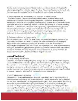  
	
  
6	
  
develop partner-directed projects and address their priorities and sustainability goals for
advancing quality of life within the region. The Sage Project matches community needs with
the expertise and resources of the San Diego State University faculty and students.
2. Students engage and gain experience in community-involved projects
The Sage Project is a unique resource that helps students achieve academic and
professional success by offering project management, professional development and
administrative resources. Through project-based learning, students across the University can
apply what they learn to community-focused situations and develop an all-around enriching
education. As the students get involved with high-priority, high-need community projects,
interest and fresh ideas are willingly generated that create momentum and provide real
service to the community. Consequently, these community engagement activities allow
students to better prepared to be future leaders in the community.
3. Positive contributions to the community
Since its establishment in 2013, The Sage Project has worked with two city partners in San
Diego region and have completed 18 projects that have contributed significantly to the
advancement of our partnering communities’ economic, social and environmental
sustainability. In order to achieve this success, The Sage Project staff have implemented and
developed the community projects through close cooperation between community partners
and faculty members. The Sage Project has involved 55 classes, 35 faculty members, 23
disciplines and more than 2,000 students over the past two years.
Internal Weaknesses
1. Lack of funding and resources
One of the barriers that The Sage Project is facing is lack of funding to sustain the program.
Low levels of awareness within the sponsor and alumni community limit the funds coming in.
The organization currently does not have a fundraising strategy. Thus, the process of
identifying and securing funds is challenging. In addition, with only one part-time faculty
member directing the program and two other temporary assistants, there is a significant lack
of necessary resources within staffing to ensure long-term sustainability.
2. Lack of awareness and credibility
There seems to be a lack of awareness about the Sage Project specifically in regard to city
council members, city officials and potential sponsors. Despite the fact that The Sage Project
has only been established at San Diego State University for a short period of time (since 2013)
the level of awareness should be higher given the amount of resources provided by the
university and the program’s promising potential given the prior successful projects. There
was no significant attention given to the marketing, PR activities, and events in order to build
a specific image and credibility for The Sage Project. Since there have only been two cities
 