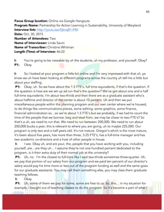  
	
  
65	
  
Focus Group location: Online via Google Hangouts
Program Name: Partnership for Action Learning in Sustainability, University of Maryland
Interview link: http://youtu.be/Sjknq81-P40
Date: Oct. 30, 2015
Number of Attendees: Two
Name of Interviewer: Linda Saum
Name of Transcriber: Christine Whitman
Length (Time) of Interview: 46:22
I: You’re going to be viewable by uh the students, uh my professor, and yourself. Okay?
P1: Okay.
I: So I looked at your program a little bit online and I’m very impressed with that uh, ya
know we uh have been looking at different programs across the country uh tell me a little but
about your staffing.
P1: Okay, uh. So we have about the 1.5 FTE’s, full time equivalents, if that’s the question. If
the question is how are we set up ad run that’s the question? We’ve got about one and a half
full-time equivalents. I’m about two-thirds and then there are as a graduate assistant who’s
about halftime and director of the center is about 10 percent. Uh and then we put
miscellaneous people within the planning program and our own center where we’re housed,
to do things like communications pieces, some editing, some graphics, some finance,
financial administration so…so we’re about 1.5 FTE’s but we probably, if we had to count the
time of the people that we borrow, beg and steal from, we may be closer to two FTE’s? So
that’s a uh, we need to run that. We need to run between 200,000. We need to run about
200,000 bucks a year; this is relevant to where you are going, uh to maybe 225,000. Our
program is only two and a half years old. It’s not mature. Oregon’s which is the most mature,
it’s been about five years, has more than three, 3.25 FTE’s, has a full-time manager and has
two academic co-directors and a host of other people in house.
I: I see. Okay uh, and are your, the, people that you have working with you, including
yourself, are…are they uh… I assume they’re not one hundred percent dedicated to the
program, is it their extra duty of their normal job at the university?
P1: Uh, no. I’m the closest to full-time like I said two-thirds sometimes three-quarter. Uh,
we pay that portion of our salary from our program and we paid ten percent of our director’s
salary would pay his time more or less out of the program funding as well and the same goes
for our graduate assistants. You may call them something else, you may class them graduate
teaching fellows.
I: Okay.
P1: Uh, some of them we pay for some, some are free to us. So, this… in my situation for
example, I bought out of teaching classes to do the program. So it’s become a part of what I
 
