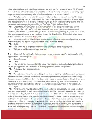  
	
  
67	
  
of 66 identified needs to identify projects and we matched 34 courses to about 38, 40 needs.
It sounds like a different model. It sounds like you’ll are defining a much more specific project
or projects and then throwing a lot of different classes at it. Is that correct?
I: Well, I guess to some extent it is a, so what were doing is we, well not we, The Sage
Project I should say, they approached uh the cities. They go in do presentations, Jessica goes
and does presentations to the city, to the cities, to get them on board with projects. The city
projects they they’re paying something to The Sage Project to have done.
P1: Understand. How much do the…how much does the setup work? Do you know?
I: I don’t. Like I said, we’re only, our approach here in my class is just to do a public
relations pitch to the Sage Project to get them, uh, and we’re gathering the, what we can use,
like your ideas and others to uh, you know just to the Sage Project. Things that might work
better for them, the public relations part.
I: Understand. Uh, so this diversion about number of courses, number of projects, uh may
not be relevant, but it goes to your question about numbers staffed.
P1: Right.
P1: That’s why we’re surprised when you said you’re just doing two projects.
I: Well, as far as I know they have only two.
P1: Okay, well the staffing levels in our case you can make sure you’re doing apples with
apples here. That’s the point.
I: Sure, of course.
P1: Okay.
I: Now uh, so you mentioned a little about how you uh… approached your projects and
uh, do you approach the city then? Or do they approach you for the projects?
P1: At this point we approach them.
I: Okay.
P1: We had…okay. So we’d wanted to put our time imagining that after we got going, and
after the first year, perhaps word would be out that perhaps this program was so amazingly
fabulous people would beat down the doors and beg us to please do something in their town
or county, in our case county. Counties in Maryland are the big deal rather than towns, or
countries are more as legitimate a target as towns or cities in your neck of the woods. Uh…
I: Right.
P1: We’d imagine they’d beat down the doors and we’d be successful we could send out
requests for proposals to various communities and we’d be besieged by people who want us.
It turned out to be, uh, not at all true because of… I used to work for the public sector. I used
to be a planning director. I’ve been in Maryland for over 35 years. I’m know what’s going on
out there, I’ve only been at the university for three and a half years, and both as a planning
director and a former consultant in Maryland. Uh, I have a lot of contacts here so; in reality a
pilot city where we launched our program a year ago, the city of Fredrick, was a place that I
knew well, who’s planning director I knew well. I had been involve in the comprehensive plan
 