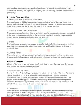  
	
  
7	
  
that have been getting involved with The Sage Project on record; potential partners may
question the reliability and expertise of the program, thus resulting in missed opportunities of
partnerships.
External Opportunities
1. Working faculty & students with communities
The Sage Project at SDSU gives opportunities to students at one of the most competitive
state schools on the West Coast. They receive hands on experience by being able to design
projects and have the space to learn and grow from a qualified program.
2. National City and Santee Partnerships
These partnerships allow other cities to get insight on what successes the program completed
in the past. It gives more credibility to the program and makes it easier for new cities to be
convinced that Sage can provide them with the best plan.
3. Interns
The Sage Project gives even more opportunities for students looking for a part-time position
as an intern with the same hands-on experiences and qualifications needed to develop a
potential career.
4. Growing Market
The market for renovating and repairing city plans is huge and never-ending. Improvements
in sustainability help prosperity and maintenance in both the program and its selected areas.
External Threats
Although The Sage Project has grown significantly since its start, there are several obstacles
that threaten the success of this organization.
1. Resistance from city officials
One of The Sage Project’s biggest projects was with the city of Santee. The Sage Project and
Santee agreed to budget $200,000 and engage 11 disciplines, 16 faculty members, 22
courses and 1,400 students. Unexpectedly, Santee completely withdrew from most of the
project except asset mapping GIS and the water quality study. Instances like this pose an
enormous threat for this organization--where partnerships can be made almost definite and
city officials can later completely back up from a project.
2. Competition
There are several other organizations and private entities that threaten cities from selecting
The Sage Project to do their projects. Because this organization uses San Diego State
University’s students to complete these projects, some cities are skeptical to hire them due to
 