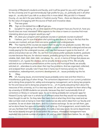  
	
  
72	
  
University of Maryland’s students and faculty, and it will be great for you and it will be good
for the university and it’s got tremendously high profile for you, uh, politically and in all other
ways uh…so why don’t you talk to us about this in more detail. We just did it in Howard
County, uh; we did it the year before in Fredrick county There…there are fabulous references
for the value of engaging with this source of fresh and innovative ideas.
I: That was great.
P1: Sign on this dotted line or [I] will get you.
I: (Laughs) I’m signing. Uh, so what aspects of the program have you found uh, have you
found cities are most interested? What aspects to the cities or towns or counties find most
interesting about your program would you say?
P1: Uh, does your program pitch graduate courses or graduate courses to places?
I: I believe, yes I’m sure that when she’s pitching she does uh, bring in the fact that the
courses are involved, and yes there are some graduate and undergraduate.
P1: The majority of the courses we expect them to pay for are graduate courses. We now
this year we’ve probably got two-thirds graduate courses and one-third undergrad and we are
mostly paying for the undergrad courses, and I say that because it goes to the level of… of
advice and product we can offer. So, we find most places prefer graduate students, graduate
courses because they are, for obvious reasons, probably going to be a better quality, more
reliable, blah, blah, blah, blah, blah, not always. So…so uh, in terms of things that places are
interested in, uh, I guess the obvious, we’ve actually done a survey of this. We actually
solicited at our conference presentations at the county and municipal levels; we actually
solicited uh…attendees to write down their top five problems. And we organized, collected,
and analyzed them actually I don’t have that in hand, but if memory serves me, I think
revitalization, redevelopment, economic development; uh…issues probably top the list.
I: Okay.
P1: Uh, housing issues, environmental issues probably come next and then there’s a
miscellaneous grab bag of other things. The corrections department in our current jurisdiction
we’re doing three projects for; safety and emergency management, we’re doing two projects
for fire and rescue we’re doing two projects for so… uh it’s partly educating them about the
resources of the university, so it’s a two-way street. Uh, we have to explain to them what a flag
tip university of 32,000 students can provide, because they don’t automatically think of
corrections or library or computer apps. So we’re doing probably ten computer apps for
Howard County right now in a whole lot of different areas that they would not necessarily
have thought to ask for. So they take their best crack at what they think they need and we
take out best crack at trying to meet their needs but we also solicit ideas from our faculty and
ourselves. So we sit down with them, and it’s a creative exchange. So we can tell them, gee
we’ve done these five apps and suddenly it all lights up. Civil engagement, social media how
can you facilitate that? And that generates, it’s really a two-way street. So some departments
that we’ve recently brought on board within the campus, information management have
exploded into a whole number of projects. Uh, and we didn’t have them before. So, uh, the
 