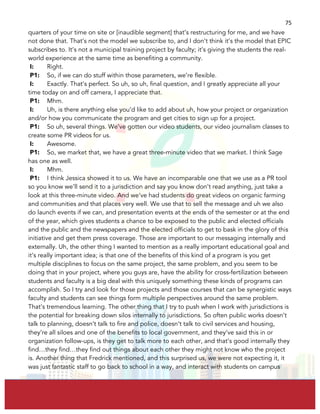  
	
  
75	
  
quarters of your time on site or [inaudible segment] that’s restructuring for me, and we have
not done that. That’s not the model we subscribe to, and I don’t think it’s the model that EPIC
subscribes to. It’s not a municipal training project by faculty; it’s giving the students the real-
world experience at the same time as benefiting a community.
I: Right.
P1: So, if we can do stuff within those parameters, we’re flexible.
I: Exactly. That’s perfect. So uh, so uh, final question, and I greatly appreciate all your
time today on and off camera, I appreciate that.
P1: Mhm.
I: Uh, is there anything else you’d like to add about uh, how your project or organization
and/or how you communicate the program and get cities to sign up for a project.
P1: So uh, several things. We’ve gotten our video students, our video journalism classes to
create some PR videos for us.
I: Awesome.
P1: So, we market that, we have a great three-minute video that we market. I think Sage
has one as well.
I: Mhm.
P1: I think Jessica showed it to us. We have an incomparable one that we use as a PR tool
so you know we’ll send it to a jurisdiction and say you know don’t read anything, just take a
look at this three-minute video. And we’ve had students do great videos on organic farming
and communities and that places very well. We use that to sell the message and uh we also
do launch events if we can, and presentation events at the ends of the semester or at the end
of the year, which gives students a chance to be exposed to the public and elected officials
and the public and the newspapers and the elected officials to get to bask in the glory of this
initiative and get them press coverage. Those are important to our messaging internally and
externally. Uh, the other thing I wanted to mention as a really important educational goal and
it’s really important idea; is that one of the benefits of this kind of a program is you get
multiple disciplines to focus on the same project, the same problem, and you seem to be
doing that in your project, where you guys are, have the ability for cross-fertilization between
students and faculty is a big deal with this uniquely something these kinds of programs can
accomplish. So I try and look for those projects and those courses that can be synergistic ways
faculty and students can see things form multiple perspectives around the same problem.
That’s tremendous learning. The other thing that I try to push when I work with jurisdictions is
the potential for breaking down silos internally to jurisdictions. So often public works doesn’t
talk to planning, doesn’t talk to fire and police, doesn’t talk to civil services and housing,
they’re all siloes and one of the benefits to local government, and they’ve said this in or
organization follow-ups, is they get to talk more to each other, and that’s good internally they
find…they find…they find out things about each other they might not know who the project
is. Another thing that Fredrick mentioned, and this surprised us, we were not expecting it, it
was just fantastic staff to go back to school in a way, and interact with students on campus
 