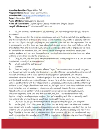  
	
  
77	
  
Interview Location: Skype Video Call
Program Name: Texas Target Communities
Interview link: https://youtu.be/NEhgFch181k
Date: 3 November 2015
Name of Interviewer: Jazmine Edwards
Name of Transcribers: Dayla Cogley, Cassidy Mcclain and Shayna Zeigan.
Length of Interview: 27 minutes and 25 seconds.
I: So, um, tell me a little bit about your staffing. Um, how many people do you have on
your team?
P: Okay, so, um, I’m the program coordinator and, um, I’m the main full-time staff person,
and then we also have a director and he is a faculty member, um, and he is basically half-time
as, um, kind of paid through our program, and then the other half and the department that he
is working with, um. And then, we have a bunch of student workers that really help us pull the
projects together, and they kind of, uh, range depending on the number of projects we have.
It’s kind of like an even flow, but, um, I would say on average we have about seven paid
student workers, and, um, and then we have a couple of volunteer student workers, um, who
just kind of give their time to the program, so.
I: Okay, so, um, are their jobs 100 percent dedicated to the program or is it, um, an extra
duty in their normal job at the university?
P: Uh, of each of the staff people?
I: Mmhmm.
P: Yeah, so, my job is 100 percent =Texas Target Communities= our outreach program,
um, though we try to be really interdisciplinary, so, a lot of times I get pulled into other sort of
research projects as sort of like a community engagement component, um, which is
sometimes separate from the… the basic projects that we work on, um. And, but, and then,
and like I said, our director, =John Cooper= he, um, he is, uh, has teaching responsibility and
so he is paid half-time with the =Department of Landscape, Architecture and Urban Planning=
inside of our =College of Architecture=. And, so, he’s got sort of other responsibilities on that
front. He’s also, um, uh, assistant… director or, uh, outreach director for the =Hazard
Reduction Recovery Center= which is a research center we have on campus here, um,
[inaudible segment]. And, um, and then our staff, the, our… our student worker staff,
they’re… they’re usually graduate students that we’re working with. Uh, occasionally, we’ll
hire undergrads, um, but they are usually just working 20 hours a week, so.
I: Oh, okay. So, do you think that you have enough staffing for your, um, program?
P: No [laughs], I don’t. Um, yeah, we, I think, um, we really need one more me, like one
more person who is really managing the projects, um, uh, because we… we don’t like, we like
to serve, um, uh, our program’s a little bit different I think, uh, I’m not exactly sure how =The
Sage Project= is, but we take on, we take on multiple projects, um, and it’s usually small, very
small communities. Um, usually either 15,000 in population or less as a city, and then this year
 