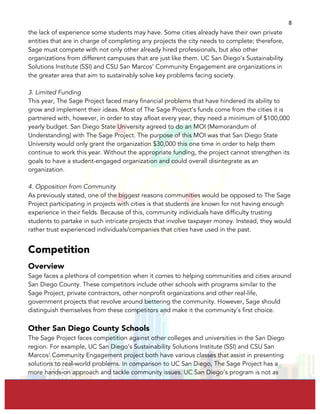  
	
  
8	
  
the lack of experience some students may have. Some cities already have their own private
entities that are in charge of completing any projects the city needs to complete; therefore,
Sage must compete with not only other already hired professionals, but also other
organizations from different campuses that are just like them. UC San Diego’s Sustainability
Solutions Institute (SSI) and CSU San Marcos’ Community Engagement are organizations in
the greater area that aim to sustainably solve key problems facing society.
3. Limited Funding
This year, The Sage Project faced many financial problems that have hindered its ability to
grow and implement their ideas. Most of The Sage Project’s funds come from the cities it is
partnered with, however, in order to stay afloat every year, they need a minimum of $100,000
yearly budget. San Diego State University agreed to do an MOI (Memorandum of
Understanding) with The Sage Project. The purpose of this MOI was that San Diego State
University would only grant the organization $30,000 this one time in order to help them
continue to work this year. Without the appropriate funding, the project cannot strengthen its
goals to have a student-engaged organization and could overall disintegrate as an
organization.
4. Opposition from Community
As previously stated, one of the biggest reasons communities would be opposed to The Sage
Project participating in projects with cities is that students are known for not having enough
experience in their fields. Because of this, community individuals have difficulty trusting
students to partake in such intricate projects that involve taxpayer money. Instead, they would
rather trust experienced individuals/companies that cities have used in the past.
Competition
Overview
Sage faces a plethora of competition when it comes to helping communities and cities around
San Diego County. These competitors include other schools with programs similar to the
Sage Project, private contractors, other nonprofit organizations and other real-life,
government projects that revolve around bettering the community. However, Sage should
distinguish themselves from these competitors and make it the community’s first choice.
Other San Diego County Schools
The Sage Project faces competition against other colleges and universities in the San Diego
region. For example, UC San Diego’s Sustainability Solutions Institute (SSI) and CSU San
Marcos’ Community Engagement project both have various classes that assist in presenting
solutions to real-world problems. In comparison to UC San Diego, The Sage Project has a
more hands-on approach and tackle community issues. UC San Diego’s program is not as
 