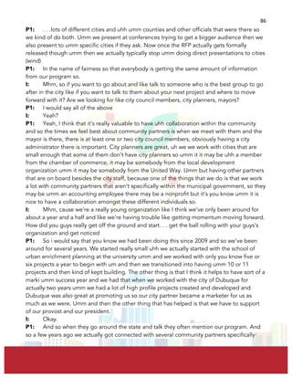  
	
  
86	
  
P1: . . .lots of different cities and uhh umm counties and other officials that were there so
we kind of do both. Umm we present at conferences trying to get a bigger audience then we
also present to umm specific cities if they ask. Now once the RFP actually gets formally
released though umm then we actually typically stop umm doing direct presentations to cities
(wind)
P1: In the name of fairness so that everybody is getting the same amount of information
from our program so.
I: Mhm, so if you want to go about and like talk to someone who is the best group to go
after in the city like if you want to talk to them about your next project and where to move
forward with it? Are we looking for like city council members, city planners, mayors?
P1: I would say all of the above
I: Yeah?
P1: Yeah, I think that it’s really valuable to have uhh collaboration within the community
and so the times we feel best about community partners is when we meet with them and the
mayor is there, there is at least one or two city council members, obviously having a city
administrator there is important. City planners are great, uh we we work with cities that are
small enough that some of them don’t have city planners so umm it it may be uhh a member
from the chamber of commerce, it may be somebody from the local development
organization umm it may be somebody from the United Way. Umm but having other partners
that are on board besides the city staff, because one of the things that we do is that we work
a lot with community partners that aren’t specifically within the municipal government, so they
may be umm an accounting employee there may be a nonprofit but it’s you know umm it is
nice to have a collaboration amongst these different individuals so.
I: Mhm, cause we’re a really young organization like I think we’ve only been around for
about a year and a half and like we’re having trouble like getting momentum moving forward.
How did you guys really get off the ground and start. . . get the ball rolling with your guys’s
organization and get noticed
P1: So i would say that you know we had been doing this since 2009 and so we’ve been
around for several years. We started really small uhh we actually started with the school of
urban enrichment planning at the university umm and we worked with only you know five or
six projects a year to begin with um and then we transitioned into having umm 10 or 11
projects and then kind of kept building. The other thing is that I think it helps to have sort of a
marki umm success year and we had that when we worked with the city of Dubuque for
actually two years umm we had a lot of high profile projects created and developed and
Dubuque was also great at promoting us so our city partner became a marketer for us as
much as we were. Umm and then the other thing that has helped is that we have to support
of our provost and our president.
I: Okay.
P1: And so when they go around the state and talk they often mention our program. And
so a few years ago we actually got connected with several community partners specifically
 