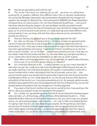  
	
  
91	
  
P: How do you get leads to work with the city?
I: The, um we, I do a lot of, um, reaching out, uh, call … you know, um, calling them,
emailing the, uh, people in different, from different cities in the, uh, last year I presented to
the county City Manager’s Association, did a presentation alongside the city manager and
assistant city manager for National City. I have presented to SANDAG San Diego Association
of Governments, on a few occasions. Um, the City of National City staff have … and council
have been also providing the program. Um, your professor actually connected me with
somebody in on council from the City of Coronado and I just met with him today and that was
great, so, it’s a lot of word of mouth and me, um, really reaching out to these different cities
and and asking if I can, you know, chat with them about what we can do, and what the
benefits are and so on.
I: Have you had any city approach you or do you always approach the city?
P: Um, well, um, let’s see, I’m trying to think … mostly its uh been me approaching the
city but it’s because I think we’re new enough that not everybody really knows what uh …
knows about it. Um, in the case of other cities outside of our region that have heard about it, I
have been approached by cities saying, “I want to see if there’s something we can do here
with our local university”. um, so I’ve been … people have reached out to me in that way, um,
but mostly I make the first contact and then, um, the cities follow up, and right now there is,
uh uh, it seems like a lot of cities are interested in us right now, so, which is good.
I: Okay. When you’re trying to attract a city, do you normally, uh, speak to key influencers
one-on-one, or is it more of a group meeting, uh, situation?
P: Um, I think key influencers is the … is really important, um so, but I mean, basically I’ll
take what I can get. Um I really try to talk to the City Manager’s Office because they are, um,
you really need buy in from that level and above. On occasion it works better to work with a
council member which is what I did today for the City of Coronado, and um, the … that
council member seems very excited and he’s gonna take it back to the rest of council and the
City Manager’s Office, so, um it really depends on, uh, the city and and sort of the dynamics
and politics of that city but, um, I have done presentations to uh, for example, before we even
started [missing segment] the same thing happened with the City of National City, but we had
already started conversations with city managers so I I [missing segment].
I: If you were a City Council member and we met at a social function, how would you first
tell me about your program to get me interested in the program?
P: Um, I usually, um, say something along the lines of, we are doing this amazing program
where we takes, um, all this energy, all this, all these, all this dedicated student re … these
dedicated student resources and direct them toward your city, your community, your projects
and so, um, we’re giving students, I don’t say it th … um, I say it a little more eloquently than
I’m saying it right now but, um, I say these are your projects, the things that you want done,
we have tons of students who want these experiences, who are already doing this kind of
work in their classes and they want the … a real world experience, they want their ideas to
matter, to be taken, um, you know, into consideration and possibly be implemented, and I
 