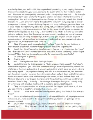  
	
  
93	
  
specifically about, um, well I I think they respond well to referring to, um, helping them make
their communities better, you know, so making the quality of life for their residents better,
um, I think they, um, are especially interested in de … in adjusting things like, I … for example
I mentioned storm water runoff, the things that all cities have to do whether they want to or
not (laughter). Um, and, um, dealing with some of those, um, hot topics as well. Um, I think
they also res … um, is I haven’t had to think about this so I wasn’t really prepared to answer
the question but they … I mean definitely they respond to my making suggestions about how
it could impact their community rather than saying, “oh, won’t this be great for the students”
right, they they … that’s not on the top of their list. Um, some think it’s great, of course a lot
of them think it’s great, but they really … they want to know, what it is in it for us, how is this
going to be better for us than if we were just to go to our … go about our normal business.
And so I talk about it being a cost savings, but also, help gets projects unstuck, stagnant
project unstuck, I talk about how, um, they they … and they’ll get also creative fresh ideas as
opposed to, um, kinda the same old, same old.
I: Okay. When you speak to people about The Sage Project for the very first time, is
there any sort of common reactions that people have about The Sage Project?
P: Usually they think it’s amazing. Usually those … they are … uh, I get things like, “wow”
and “that is so cool” and “I want to learn more about that. Is there something I can do to get
involved?” Now that’s just the people generally. Do you mean cities specifically?
I: Uh, just anyone in general …
P: Anyone, yeah.
I: who … first impressions about The Sage Project.
P: Most of the time the first impression is, “that’s amazing, that is so cool”. That’s that’s
the common response I get. I think that sometimes though, especially with cities, there is the
challenge of them not quite getting it, um, not quite getting what it is and so, um, it … this is
why having a poss … um, in person meeting with folks is so important to me, um, because I
can show them reports, I can show them deliverables, I can really sit down and tell them some
stories about what we’ve done and how things have turned out and and talk about how
National City is one of our biggest champions and things like that, and if I just send them an
email and that’s it, they … it usually … the message doesn’t get through so I I usually really
try to follow up with an actual meeting with at least one person, ideally several.
I: Okay, um. In your opinion, uh, what do you think the biggest uphill battle is, uh, that
you face in trying to establish a project with a new ci … city?
P: Um, so once we’ve identified the city partner, going from there, is that what you
mean?
I: Um, to actually establish the the project, is it [cross talk] hard to talk to people who are
influencers, or … what exactly is the biggest hurdle that you face in, uh, getting a city to
agree to a project.
P: Um, so when you say project, you mean partnership, cause we often have multiple
projects, right? Okay. Um, we … I think the biggest challenge is just, um, getting the,
 