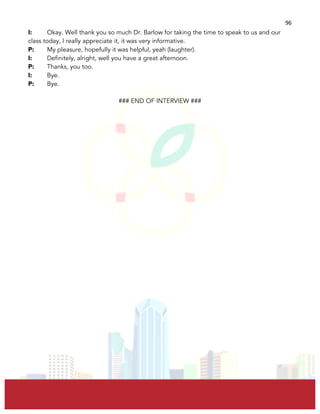  
	
  
96	
  
I: Okay. Well thank you so much Dr. Barlow for taking the time to speak to us and our
class today, I really appreciate it, it was very informative.
P: My pleasure, hopefully it was helpful, yeah (laughter).
I: Definitely, alright, well you have a great afternoon.
P: Thanks, you too.
I: Bye.
P: Bye.
### END OF INTERVIEW ###
 