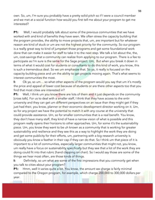  
	
  
98	
  
own. So, um, I’m sure you probably have a pretty solid pitch so if I were a council member
and we met at a social function how would you first tell me about your program to get me
interested?
P1: Well, I would probably talk about some of the previous communities that we have
worked with and kind of benefits they have seen. We often stress the capacity building that
the program provides, the ability to move projects that, um, are important but for whatever
reason are kind of stuck or um are not the highest priority for the community. So our program
is a really great way to kind of jumpstart those programs and get some foundational work
done that can make it easier for staff to take it to the next step. We talk a lot about the, the,
um, cost-savings that a community can realize from applying to our program. There is a fee to
participate as I’m sure is the same for the Sage project. Um, But when you break it down in
terms of what it would cost for students or consultants to do this kind of work, you know, this
is such a tremendous deal. So we um emphasize that. So ya, it really is focused on the
capacity building piece and um the ability to get projects moving again. That’s what seems to
interest communities the most.
I: Ok ya, so um… so what other aspects of the program would you say that um it’s mostly
the price and appeal of lower cost because of students or are there other aspects too that you
find that most cities are interested in?
P1: Well, I think um you know there are lots of them and it just depends on the community
[cross talk]. For us to deal with a smaller staff, I think that they have access to the entir
university and they can get um different perspectives on an issue than they might get if they
just had their, you know, planner or their economic development director working on it. Um,
so for any project we have the potential to match it with any course at the university that
could provide assistance. Um, so for smaller communities that is a real benefit. You know,
they don’t have many staff, they kind of have a narrow vision of what is possible and this
program really opens their horizons to other approaches. Um, for some it’s the sustainability
piece. Um, you know they want to be uh known as a community that is working for greater
sustainability and resilience and they see this as a way to highlight the work they are doing
and get some publicity for their efforts, um, partnering with a big research university is
obviously you know a feather in their cap if they can do that. So I think um that piece of it is
important to a lot of communities, especially larger communities that might not, you know,
um really have a focus on sustainability specifically but they see that a lot of the work they are
doing could fit into that rubric (hand clapping on chair). So I would say those are some of the
things we hear most often, are those kinds of things.
I: Definitely, so um what are some of the first impressions that you commonly get when
you talk to cities about your program?
P1: Hmm, well it varies quite a bit. You know, the amount we charge is fairly minimal
compared to the Oregon program, for example, which charge 200,000 to 300,000 dollars per
year.
 