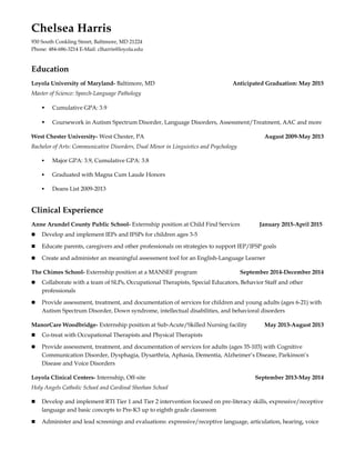 Chelsea Harris
930 South Conkling Street, Baltimore, MD 21224
Phone: 484-686-3214 E-Mail: clharris@loyola.edu
Education
Loyola University of Maryland- Baltimore, MD Anticipated Graduation: May 2015
Master of Science: Speech-Language Pathology
 Cumulative GPA: 3.9
 Coursework in Autism Spectrum Disorder, Language Disorders, Assessment/Treatment, AAC and more
West Chester University- West Chester, PA August 2009-May 2013
Bachelor of Arts: Communicative Disorders, Dual Minor in Linguistics and Psychology
 Major GPA: 3.9, Cumulative GPA: 3.8
 Graduated with Magna Cum Laude Honors
 Deans List 2009-2013
Clinical Experience
Anne Arundel County Public School- Externship position at Child Find Services January 2015-April 2015
n Develop and implement IEPs and IFSPs for children ages 3-5
n Educate parents, caregivers and other professionals on strategies to support IEP/IFSP goals
n Create and administer an meaningful assessment tool for an English-Language Learner
The Chimes School- Externship position at a MANSEF program September 2014-December 2014
n Collaborate with a team of SLPs, Occupational Therapists, Special Educators, Behavior Staff and other
professionals
n Provide assessment, treatment, and documentation of services for children and young adults (ages 6-21) with
Autism Spectrum Disorder, Down syndrome, intellectual disabilities, and behavioral disorders
ManorCare Woodbridge- Externship position at Sub-Acute/Skilled Nursing facility May 2013-August 2013
n Co-treat with Occupational Therapists and Physical Therapists
n Provide assessment, treatment, and documentation of services for adults (ages 35-103) with Cognitive
Communication Disorder, Dysphagia, Dysarthria, Aphasia, Dementia, Alzheimer’s Disease, Parkinson’s
Disease and Voice Disorders
Loyola Clinical Centers- Internship, Off-site September 2013-May 2014
Holy Angels Catholic School and Cardinal Sheehan School
n Develop and implement RTI Tier 1 and Tier 2 intervention focused on pre-literacy skills, expressive/receptive
language and basic concepts to Pre-K3 up to eighth grade classroom
n Administer and lead screenings and evaluations: expressive/receptive language, articulation, hearing, voice
 