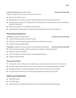 Page 2
Loyola Clinical Centers- Internship, On-site September 2013-May 2014
Outpatient Facility at Belvedere Square and Columbia Business Park
n Plan and lead Aphasia Group
n Multidisciplinary intervention approach with Psychology doctorate students and supervisors
n Lead and perform audiometric testing procedures including otoscopy, tympanometry, pure tone audiometry
and speech audiometry
n Present client progress to Loyola Diagnostic Intake Team
n Other Diagnosis: Hearing impaired, Audiological Processing Disorder, Executive Dysfunction
Professional Experience
ABC Kids- Volunteer at Private Practice December 2013-December 2014
n Assist SLP in private practice and off-site schools
n Brainstorm, create and support implementing therapy techniques and activities
n Schedule and manage appointments
Telly Reyes- Caregiver for 32-year-old male with Autism Spectrum Disorder December 2013-December 2014
n Plan and implement weekly activities to promote social interaction and pragmatic skills
n Organize weekly work schedule
n Create and implement weekly nutritious and manageable meal plan
n Regulate medication intake
Research Experience
n Constructed a review of literature on the effectiveness of memory notebooks on short-term memory loss
n Conducted single subject research on the of use of manipulatives in segmenting/blending treatment
n Bimonthly justification of therapy techniques through evidence-based practice presentations
n Participant in West Chester University Psychology Department research on study habits
Skills and Certifications
n Dual CPR Certified
n First Aid Certified
n National Institute of Health (NIH) Certified under “Protecting Human Research Participants”
 