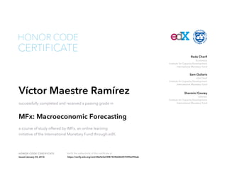 Economist
Institute for Capacity Development
International Monetary Fund
Reda Cherif
Unit Chief
Institute for Capacity Development
International Monetary Fund
Sam Ouliaris
Director
Institute for Capacity Development
International Monetary Fund
Sharmini Coorey
HONOR CODE CERTIFICATE Verify the authenticity of this certificate at
CERTIFICATE
HONOR CODE
Víctor Maestre Ramírez
successfully completed and received a passing grade in
MFx: Macroeconomic Forecasting
a course of study offered by IMFx, an online learning
initiative of the International Monetary Fund through edX.
Issued January 04, 2016 https://verify.edx.org/cert/38a9e5e44f87439b83029709f5e996ab
 