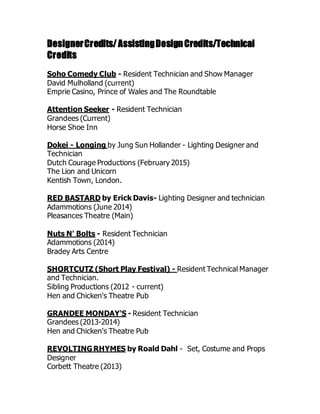 DesignerCredits/AssistingDesignCredits/Technical
Credits
Soho Comedy Club - Resident Technician and Show Manager
David Mulholland (current)
Emprie Casino, Prince of Wales and The Roundtable
Attention Seeker - Resident Technician
Grandees (Current)
Horse Shoe Inn
Dokei - Longing by Jung Sun Hollander - Lighting Designer and
Technician
Dutch Courage Productions (February 2015)
The Lion and Unicorn
Kentish Town, London.
RED BASTARD by Erick Davis- Lighting Designer and technician
Adammotions (June 2014)
Pleasances Theatre (Main)
Nuts N' Bolts - Resident Technician
Adammotions (2014)
Bradey Arts Centre
SHORTCUTZ (Short Play Festival) - Resident Technical Manager
and Technician.
Sibling Productions (2012 - current)
Hen and Chicken's Theatre Pub
GRANDEE MONDAY'S - Resident Technician
Grandees (2013-2014)
Hen and Chicken's Theatre Pub
REVOLTINGRHYMES by Roald Dahl - Set, Costume and Props
Designer
Corbett Theatre (2013)
 